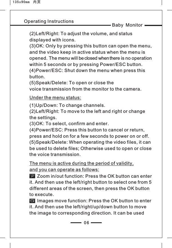 06Baby MonitorOperating Instructions(2)Left/Right: To adjust the volume, and status displayed with icons.(3)OK: Only by pressing this button can open the menu, and the video keep in active status when the menu is opened. The menu will be closed when there is no operation within 5 seconds or by pressing Power/ESC button.(4)Power/ESC: Shut down the menu when press this button.(5)Speak/Delete: To open or close the voice transmission from the monitor to the camera.Under the menu status:(1)(2)the settings.(3)OK: To select, confirm and enter.(4)Power/ESC: Press this button to cancel or return,press and hold on for a few seconds to power on or off.(5)Speak/Delete: When operating the video files, it can be used to delete files; Otherwise used to open or close the voice transmission.Up/Down: To change channels.Left/Right: To move to the left and right or change The menu is active during the period of validity, and you can operate as follows:      Zoom in/out function: Press the OK button can enter it. And then use the left/right button to select one from 5 different areas of the screen, then press the OK button to execute.      Images move function: Press the OK button to enter it. And then use the left/right/up/down button to move the image to corresponding direction. It can be used 135x90mm  内页