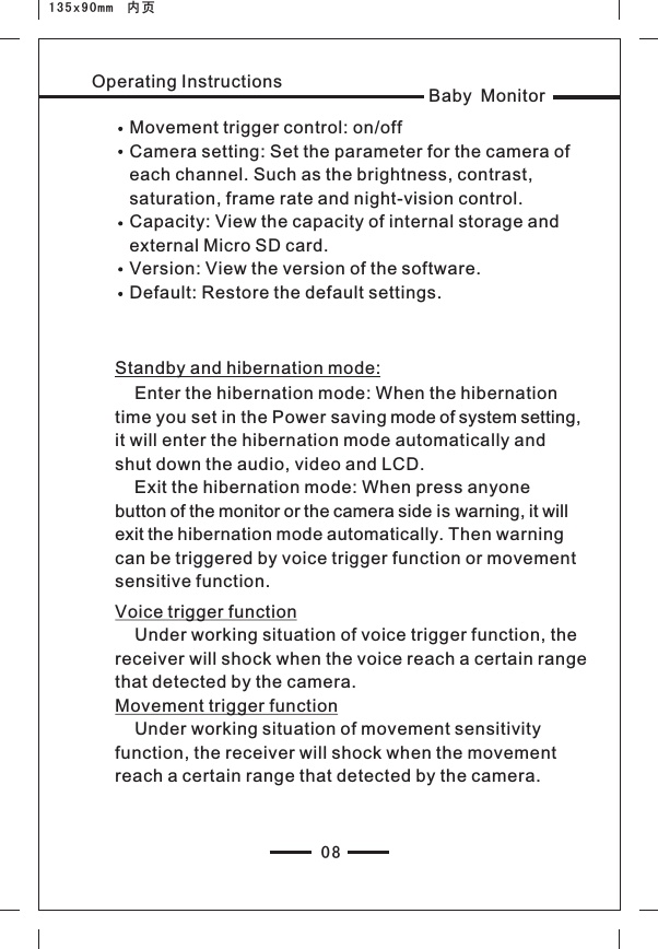 Baby MonitorOperating Instructions08135x90mm  内页Movement trigger control: on/offCamera setting: Set the parameter for the camera of each channel. Such as the brightness, contrast, saturation, frame rate and night-vision control.Capacity: View the capacity of internal storage and external Micro SD card.Version: View the version of the software.Default: Restore the default settings.Standby and hibernation mode:    Enter the hibernation mode: When the hibernation time you set in the Power saving mode of system setting, it will enter the hibernation mode automatically and shut down the audio, video and LCD.    Exit the hibernation mode: When press anyone button of the monitor or the camera side is warning, it will exit the hibernation mode automatically. Then warning can be triggered by voice trigger function or movement sensitive function.Voice trigger function     Under working situation of voice trigger function, the receiver will shock when the voice reach a certain range that detected by the camera.Movement trigger function    Under working situation of movement sensitivity function, the receiver will shock when the movement reach a certain range that detected by the camera.