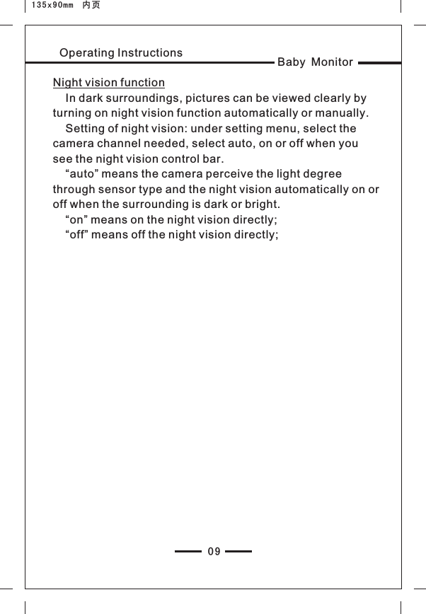 Baby MonitorOperating Instructions09135x90mm  内页Night vision function    In dark surroundings, pictures can be viewed clearly by turning on night vision function automatically or manually.    Setting of night vision: under setting menu, select the camera channel needed, select auto, on or off when you see the night vision control bar.      “auto” means the camera perceive the light degree through sensor type and the night vision automatically on or off when the surrounding is dark or bright.    “on” means on the night vision directly;    “off” means off the night vision directly;