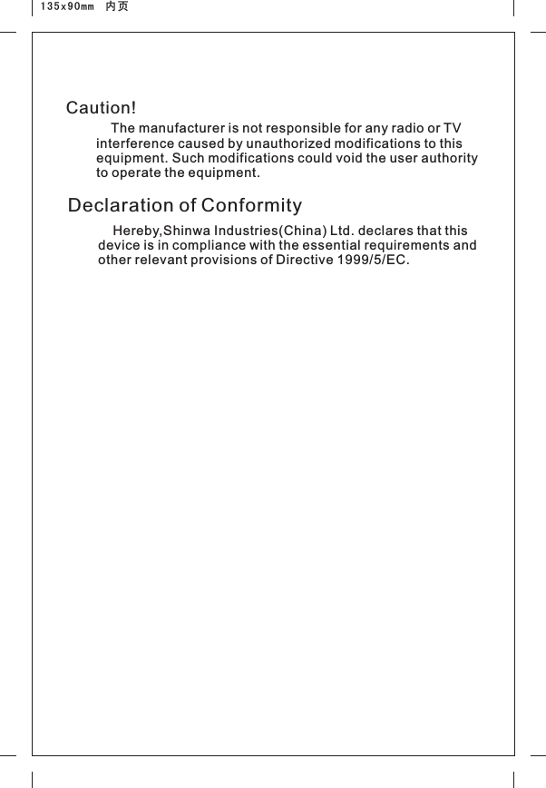 135x90mm  内页Declaration of Conformity    Hereby,Shinwa Industries(China) Ltd. declares that this device is in compliance with the essential requirements and other relevant provisions of Directive 1999/5/EC.    The manufacturer is not responsible for any radio or TV interference caused by unauthorized modifications to this equipment. Such modifications could void the user authority to operate the equipment. Caution!