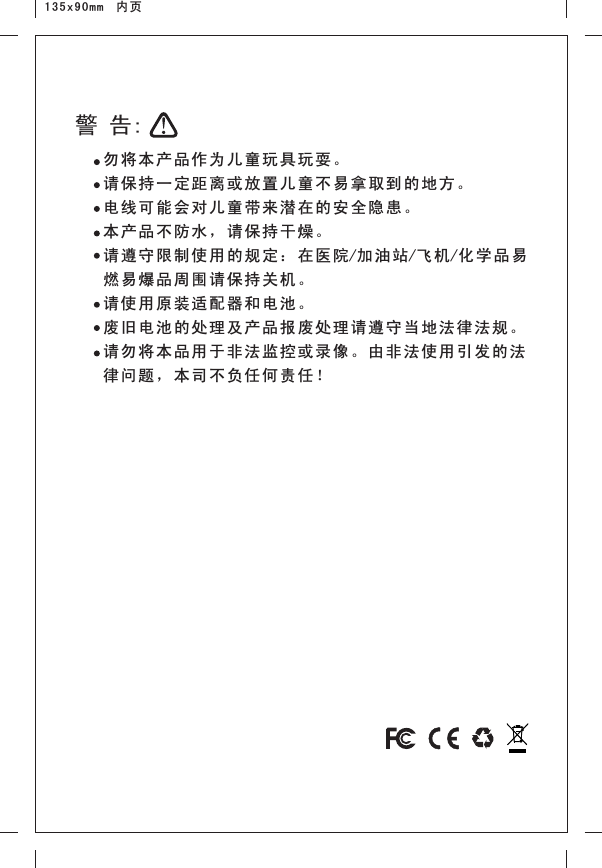 135x90mm  内页勿将本产品作为儿童 玩具玩 耍。请保持一定距离或放置儿童不易拿取到的地方。电线可能会对儿童带 来潜在 的安全 隐患。本产品不防水，请保 持干燥 。请遵守限制使用的规 定：在 医院/加油 站/飞机/化学 品易燃易爆品周围请保持 关机。请使用原装适配器和 电池。废旧电池的处理及产 品报废 处理请 遵守当 地法律 法规。请勿将本品用于非法 监控或 录像。 由非法 使用引 发的法律问题，本司不负任 何责任 ！警 告: