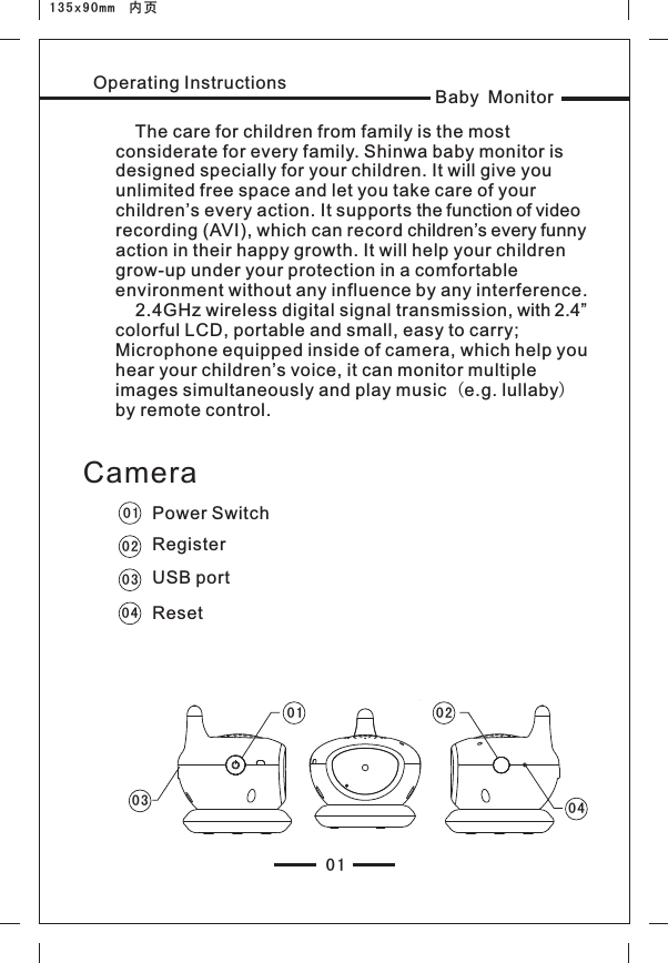 135x90mm  内页Operating Instructions    The care for children from family is the most considerate for every family. Shinwa baby monitor is designed specially for your children. It will give you unlimited free space and let you take care of your children’s every action. It supports the function of video recording (AVI), which can record children’s every funny action in their happy growth. It will help your children grow-up under your protection in a comfortable environment without any influence by any interference.     2.4GHz wireless digital signal transmission, with 2.4” colorful LCD, portable and small, easy to carry; Microphone equipped inside of camera, which help you hear your children’s voice, it can monitor multiple images simultaneously and play music（e.g. lullaby）by remote control.01Baby Monitor01020304Power SwitchRegister USB portResetCamera03 0 40201