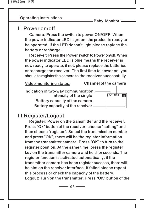 03Baby MonitorOperating InstructionsⅡ. Power on/off    Camera: Press the switch to power ON/OFF. When the power indicator LED is green, the product is ready to be operated. If the LED doesn’t light please replace the battery or recharge.    Receiver: Press the Power switch to Power on/off. When the power indicator LED is blue means the receiver is now ready to operate, if not, please replace the batteries or recharge the receiver. The first time to power on, you should to register the camera to the receiver successfully.Ch1 Intensity of the singleBattery capacity of the cameraBattery capacity of the receiverⅢ.Register/LogoutVideo monitoring status:    Register: Power on the transmitter and the receiver. Press “Ok” button of the receiver, choose “setting” and then choose “register”. Select the transmission number and press “OK”, there will be the register information from the transmitter camera. Press “OK” to turn to the register position. At the same time, press the register key on the transmitter camera and hold for seconds. The register function is activated automatically, if the transmitter camera has been register success, there will be hint on the receiver interface. If failed please repeat this process or check the capacity of the battery. Logout: Turn on the transmitter. Press “OK” button of the indication of two-way communication:Channel of the cameraA+135x90mm  内页