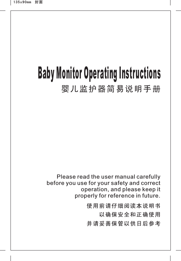 婴儿监护器简易说明手册Baby Monitor Operating Instructions    使用前请仔细阅读本说明书以确保安全和正确使用并请妥善保管以供日后参考Please read the user manual carefully before you use for your safety and correct operation, and please keep it properly for reference in future.135x90mm  封面