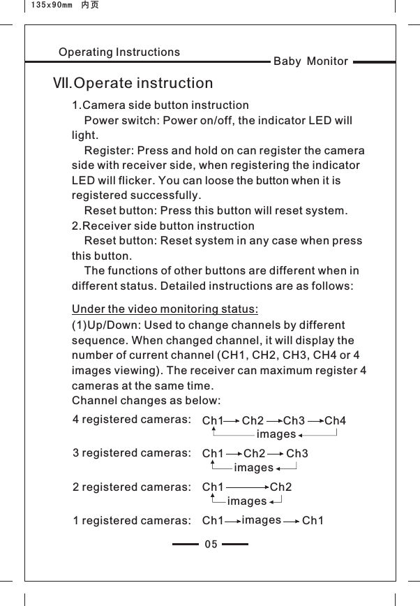 05Baby MonitorOperating InstructionsⅦ.Operate instruction1.Camera side button instruction     Power switch: Power on/off, the indicator LED will light.     Register: Press and hold on can register the camera side with receiver side, when registering the indicator LED will flicker. You can loose the button when it is registered successfully.    Reset button: Press this button will reset system.2.Receiver side button instruction     Reset button: Reset system in any case when press this button.    The functions of other buttons are different when in different status. Detailed instructions are as follows: Under the video monitoring status:(1)Up/Down: Used to change channels by different sequence. When changed channel, it will display the number of current channel (CH1, CH2, CH3, CH4 or 4 images viewing). The receiver can maximum register 4 cameras at the same time.Channel changes as below:4 registered cameras:  Ch1 Ch2 Ch3 Ch4imagesCh1 Ch2 Ch3imagesCh1 Ch2imagesimagesCh1 Ch13 registered cameras: 2 registered cameras: 1 registered cameras: 135x90mm  内页