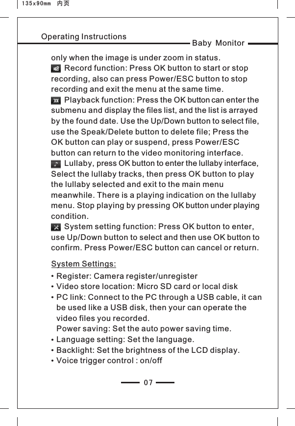 07Baby MonitorOperating Instructionsonly when the image is under zoom in status.      Record function: Press OK button to start or stop recording, also can press Power/ESC button to stop recording and exit the menu at the same time.         Playback function: Press the OK button can enter the submenu and display the files list, and the list is arrayed by the found date. Use the Up/Down button to select file, use the Speak/Delete button to delete file; Press the OK button can play or suspend, press Power/ESC button can return to the video monitoring interface.       Lullaby, press OK button to enter the lullaby interface, Select the lullaby tracks, then press OK button to play the lullaby selected and exit to the main menu meanwhile. There is a playing indication on the lullaby menu. Stop playing by pressing OK button under playing condition.      System setting function: Press OK button to enter, use Up/Down button to select and then use OK button to confirm. Press Power/ESC button can cancel or return.System Settings:Register: Camera register/unregisterVideo store location: Micro SD card or local diskPC link: Connect to the PC through a USB cable, it can be used like a USB disk, then your can operate the video files you recorded.Power saving: Set the auto power saving time.Language setting: Set the language.Backlight: Set the brightness of the LCD display.Voice trigger control : on/off 135x90mm  内页