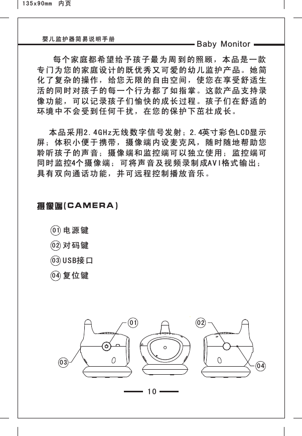 135x90mm  内页婴儿监护器简易说明手册 Baby Monitor10    每个家庭都希望给予 孩子最 为周 到 的照顾 ，本品 是一款专门为您的家庭设计 的既优 秀又可 爱的幼 儿监护 产品。 她简化了复杂的操作，给 您无限 的自由 空间， 使您在 享受舒 适生活的同时对孩子的每 一个行 为都了 如指掌 。这款 产品支 持录像功能，可以记录孩 子们愉 快的成 长过程 。孩子 们在舒 适的环境中不会受到任何干扰，在您的保护下茁壮成长。   本品采用2.4GHz无 线数字 信号发射；2.4英寸彩色L CD显示屏；体积小便于携带 ，摄像 端内设 麦克风 ，随时 随地帮 助您聆听孩子的声音；摄 像端和 监控端 可以独 立使用 ；监控 端可同时监控4个摄像端；可 将声音 及视频 录制成A VI格式 输出；具有双向通话功能， 并可远 程控制 播放音 乐。摄像端( CAM ERA )01020304电源键对码键USB接口复位键03 0 40201