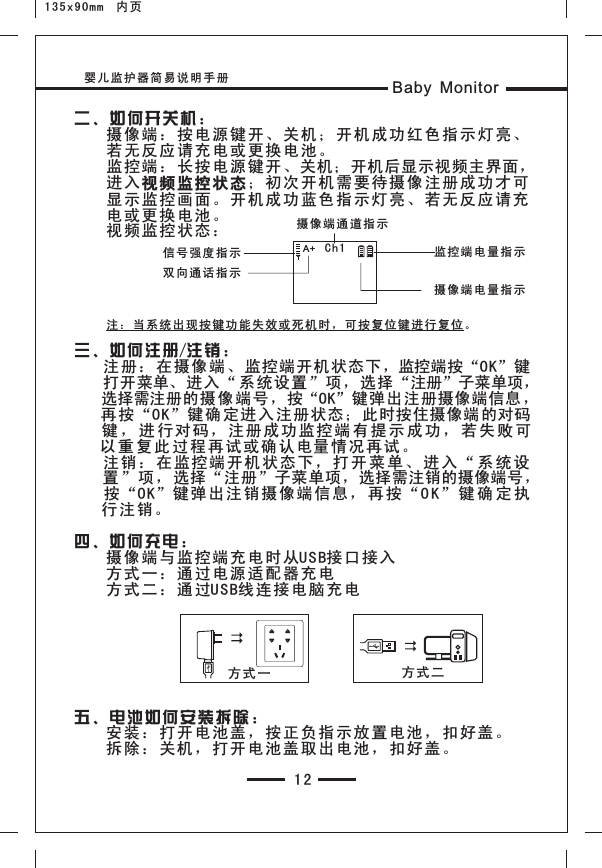 婴儿监护器简易说明手册 Baby Monitor12二、如 何开关 机：    摄像端：按电源键开 、关机 ；开机 成功红 色指示 灯亮、    若无反应请充电或更 换电池 。    监控端：长按电源键 开、关机；开机后显示视频主界面，    进入视频监控 状态；初次开机需要待摄像注册成功才可    显示监控画面。开机 成功蓝 色指示 灯亮、 若无反 应请充    电或更换电池。    视频监控状态：    注：当系统出现按键功能失效或死机时，可按复位键进行复位。三、如 何注册/注 销：    注册 ：在摄 像端、 监控端开机状态下，监控端按“OK”键    打开菜单、进入 “系统设置”项，选择“注册”子菜单项，    选择需注册的摄像 端号，按“OK”键弹出注册摄像端信息，    再按 “OK”键 确定进 入注册状态；此时按住摄像端 的对码    键 ， 进 行 对码， 注册成 功监控 端 有 提 示 成功 ， 若 失 败可   以 重 复 此过 程再试 或确认 电量 情况再 试。    注销 ：在监 控端开 机状态 下，打开菜 单 、 进 入 “ 系 统 设    置”项 ，选择“注册”子菜单项，选择需注销的摄像端号，    按“OK” 键弹出 注销摄 像端信 息，再 按 “O K” 键 确 定 执   行注销。四、如 何充电 ：    摄像端与监控端充电 时从US B接口接 入    方式一：通过电源适 配器充 电    方式二：通过USB线连 接电脑 充电五、电 池如何 安装拆 除：    安装：打开电池盖， 按正负 指示放 置电池 ，扣好 盖。    拆除：关机，打开电 池盖取 出电池 ，扣好 盖。方式 一 方式二摄像端通道指示信号强 度 指示摄像端 电 量指 示监控端 电 量指 示Ch1A+双向通 话 指示135x90mm  内页