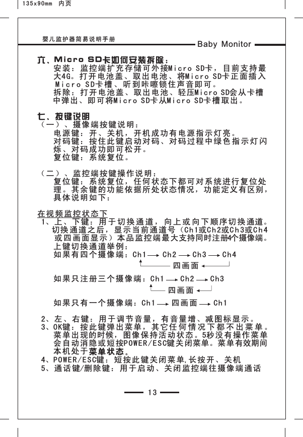 婴儿监护器简易说明手册 Baby Monitor13六、Mi cro S D卡如何 安装拆 除：    安装：监控端扩充存 储可外 接Mic ro SD卡 ，目前 支持最    大4G。打开电池盖、取 出电池 、将Mi cro S D卡正面 插 入    M i c r o S D卡 槽 、 听 到咔嚓锁住声音即可 。    拆除：打开电池盖、 取出电 池、轻压Micro SD会从卡槽    中弹出、即 可将Mi cro S D卡从Mi cro S D卡槽取 出。七、按 键说明（一）、摄像端按键 说明：    电源键：开、关机， 开机成 功有电 源指示 灯亮。    对码键：按住此键启 动对码 、对码 过程中 绿 色 指 示 灯 闪    烁、对码成功即可松 开。        复位键：系统复位。（二）、监控端按键 操作说 明：    复位键：系统复位， 任何状 态下都 可对系 统进行 复位处    理。其余键的功能依 据所处 状态情况，功能定义有区别，    具体说明如下：在视频监控状态下 1、上、下键：用 于 切 换 通 道 ， 向 上 或 向 下 顺序 切 换 通道。    切换 通道之后，显示当前通道号 （Ch1或C h 2或C h 3或C h 4    或 四 画面显示）本品 监控端 最大支持同时注册4个摄像端。    上键切换通道举例：    如果有四个摄像端：C h1    Ch 2    Ch3    C h4                                             如果只注册三个摄像 端：Ch 1    Ch2    C h3           如果只有一个摄像端 ：Ch1    四 画面    Ch 1 2、左、右键：用于调 节音量 ，有音 量增、 减图标 显示。 3、OK键：按此键弹出菜 单，其 它任 何 情 况 下 都 不 出 菜 单 。    菜单出现的时候，图像 保持活 动状态 。5秒没有 操作菜 单    会自动消隐或短按PO WER /ES C键关闭菜单。菜单有效期间    本机处于菜单 状态。 4、POWER/ESC键 ：短按 此键关 闭菜单,长 按开、 关机 5、通话键/删除键：用于 启动、 关闭监 控端往 摄像端 通话四画面四画面135x90mm  内页