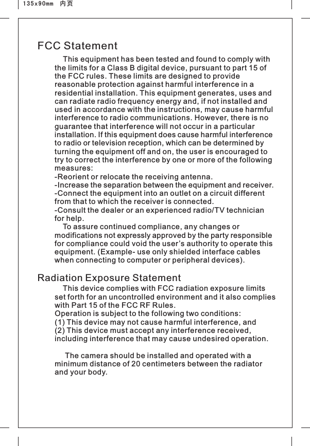 135x90mm  内页FCC StatementRadiation Exposure Statement    This equipment has been tested and found to comply with the limits for a Class B digital device, pursuant to part 15 of the FCC rules. These limits are designed to provide reasonable protection against harmful interference in a residential installation. This equipment generates, uses and can radiate radio frequency energy and, if not installed and used in accordance with the instructions, may cause harmful interference to radio communications. However, there is no guarantee that interference will not occur in a particular installation. If this equipment does cause harmful interference to radio or television reception, which can be determined by turning the equipment off and on, the user is encouraged to try to correct the interference by one or more of the following measures: -Reorient or relocate the receiving antenna. -Increase the separation between the equipment and receiver. -Connect the equipment into an outlet on a circuit different from that to which the receiver is connected. -Consult the dealer or an experienced radio/TV technician for help.     To assure continued compliance, any changes or modifications not expressly approved by the party responsible for compliance could void the user’s authority to operate this equipment. (Example- use only shielded interface cables when connecting to computer or peripheral devices).     set forth for an uncontrolled environment and it also complies with Part 15 of the FCC RF Rules. Operation is subject to the following two conditions:   (1) This device may not cause harmful interference, and   (2) This device must accept any interference received, including interference that may cause undesired operation.         The camera should be installed and operated with a minimum distance of 20 centimeters between the radiator and your body.  This device complies with FCC radiation exposure limits 