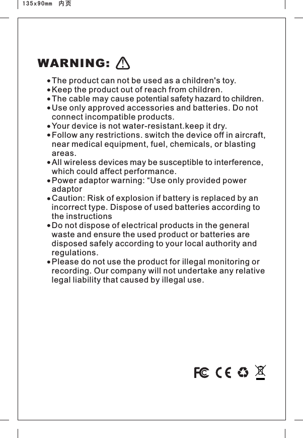 135x90mm  内页The product can not be used as a children&apos;s toy.Keep the product out of reach from children.The cable may cause potential safety hazard to children.Use only approved accessories and batteries. Do not connect incompatible products.Your device is not water-resistant.keep it dry.Follow any restrictions. switch the device off in aircraft, near medical equipment, fuel, chemicals, or blasting areas.All wireless devices may be susceptible to interference, which could affect performance.Power adaptor warning: “Use only provided power adaptor Caution: Risk of explosion if battery is replaced by an incorrect type. Dispose of used batteries according to the instructionsDo not dispose of electrical products in the general waste and ensure the used product or batteries are disposed safely according to your local authority and regulations.Please do not use the product for illegal monitoring or recording. Our company will not undertake any relative legal liability that caused by illegal use. WARNING: 