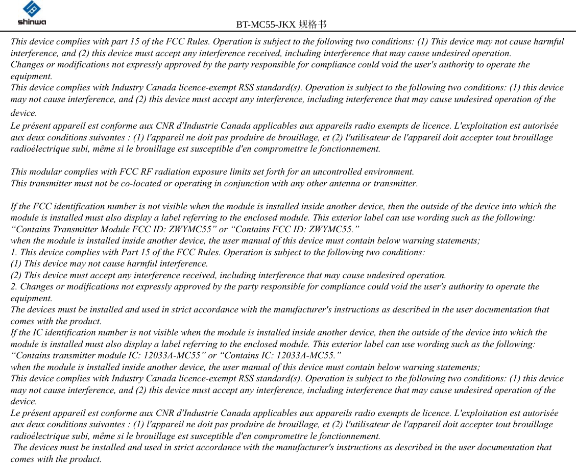         BT-MC55-JKX规格书                                              14                         This device complies with part 15 of the FCC Rules. Operation is subject to the following two conditions: (1) This device may not cause harmful interference, and (2) this device must accept any interference received, including interference that may cause undesired operation. Changes or modifications not expressly approved by the party responsible for compliance could void the user&apos;s authority to operate the equipment. This device complies with Industry Canada licence-exempt RSS standard(s). Operation is subject to the following two conditions: (1) this device may not cause interference, and (2) this device must accept any interference, including interference that may cause undesired operation of the device.  Le présent appareil est conforme aux CNR d&apos;Industrie Canada applicables aux appareils radio exempts de licence. L&apos;exploitation est autorisée aux deux conditions suivantes : (1) l&apos;appareil ne doit pas produire de brouillage, et (2) l&apos;utilisateur de l&apos;appareil doit accepter tout brouillage radioélectrique subi, même si le brouillage est susceptible d&apos;en compromettre le fonctionnement.   This modular complies with FCC RF radiation exposure limits set forth for an uncontrolled environment.  This transmitter must not be co-located or operating in conjunction with any other antenna or transmitter.    If the FCC identification number is not visible when the module is installed inside another device, then the outside of the device into which the module is installed must also display a label referring to the enclosed module. This exterior label can use wording such as the following: “Contains Transmitter Module FCC ID: ZWYMC55” or “Contains FCC ID: ZWYMC55.”  when the module is installed inside another device, the user manual of this device must contain below warning statements; 1. This device complies with Part 15 of the FCC Rules. Operation is subject to the following two conditions: (1) This device may not cause harmful interference. (2) This device must accept any interference received, including interference that may cause undesired operation. 2. Changes or modifications not expressly approved by the party responsible for compliance could void the user&apos;s authority to operate the equipment. The devices must be installed and used in strict accordance with the manufacturer&apos;s instructions as described in the user documentation that comes with the product. If the IC identification number is not visible when the module is installed inside another device, then the outside of the device into which the module is installed must also display a label referring to the enclosed module. This exterior label can use wording such as the following: “Contains transmitter module IC: 12033A-MC55” or “Contains IC: 12033A-MC55.”  when the module is installed inside another device, the user manual of this device must contain below warning statements; This device complies with Industry Canada licence-exempt RSS standard(s). Operation is subject to the following two conditions: (1) this device may not cause interference, and (2) this device must accept any interference, including interference that may cause undesired operation of the device. Le présent appareil est conforme aux CNR d&apos;Industrie Canada applicables aux appareils radio exempts de licence. L&apos;exploitation est autorisée aux deux conditions suivantes : (1) l&apos;appareil ne doit pas produire de brouillage, et (2) l&apos;utilisateur de l&apos;appareil doit accepter tout brouillage radioélectrique subi, même si le brouillage est susceptible d&apos;en compromettre le fonctionnement.  The devices must be installed and used in strict accordance with the manufacturer&apos;s instructions as described in the user documentation that comes with the product.