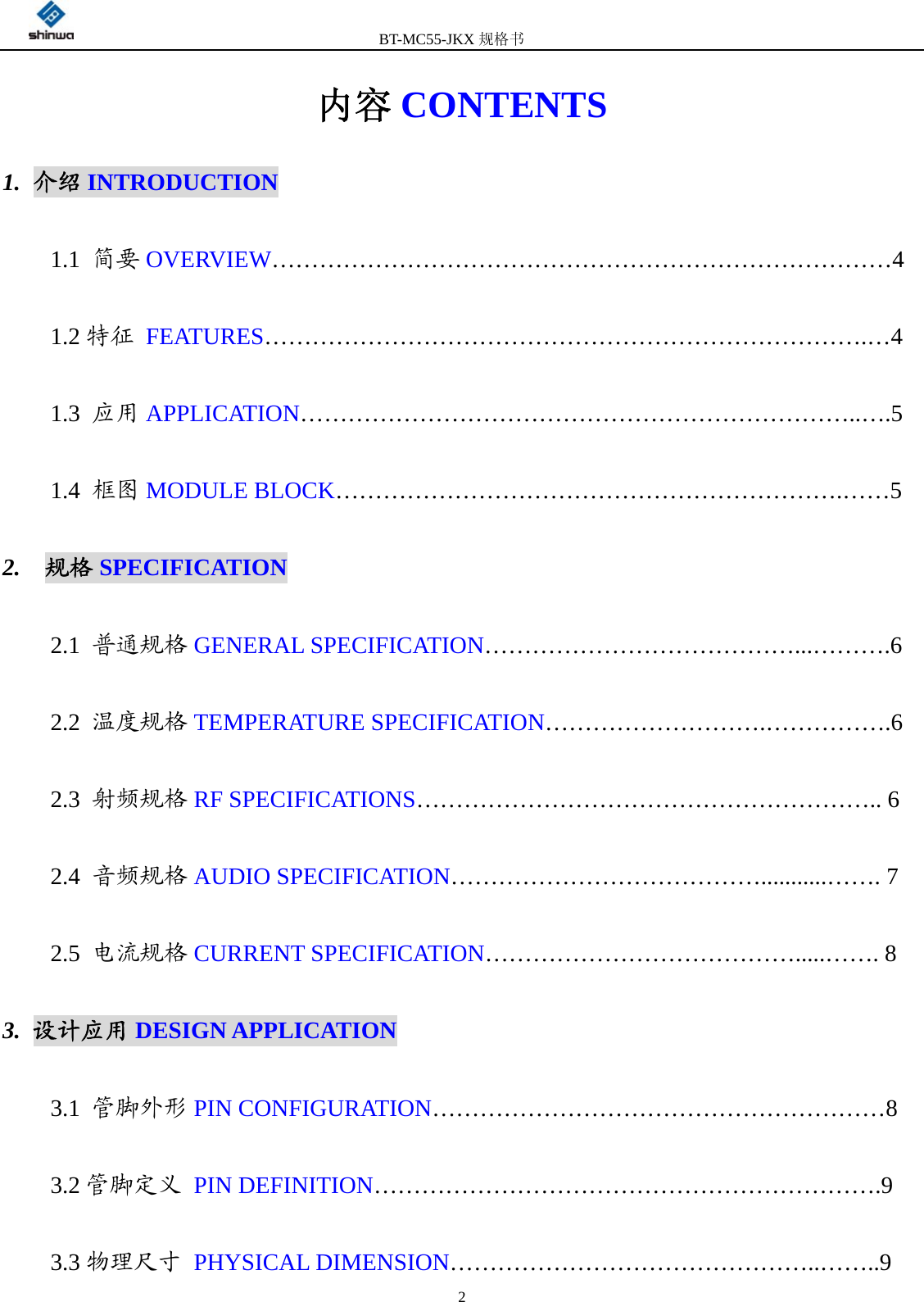         BT-MC55-JKX规格书                                              2内容 CONTENTS 1. 介绍 INTRODUCTION 1.1  简要 OVERVIEW……………………………………………………………………4 1.2 特征 FEATURES………………………………………………………………….…4 1.3  应用 APPLICATION……………………………………………………………..….5 1.4  框图 MODULE BLOCK……………………………………………………….……5 2.  规格 SPECIFICATION 2.1  普通规格 GENERAL SPECIFICATION…………………………………...……….6 2.2  温度规格 TEMPERATURE SPECIFICATION……………………….…………….6 2.3  射频规格 RF SPECIFICATIONS………………………………………………….. 6 2.4  音频规格 AUDIO SPECIFICATION…………………………………...........……. 7 2.5  电流规格 CURRENT SPECIFICATION………………………………….....……. 8 3. 设计应用 DESIGN APPLICATION 3.1  管脚外形 PIN CONFIGURATION…………………………………………………8 3.2 管脚定义 PIN DEFINITION……………………………………………………….9 3.3 物理尺寸 PHYSICAL DIMENSION………………………………………..……..9 