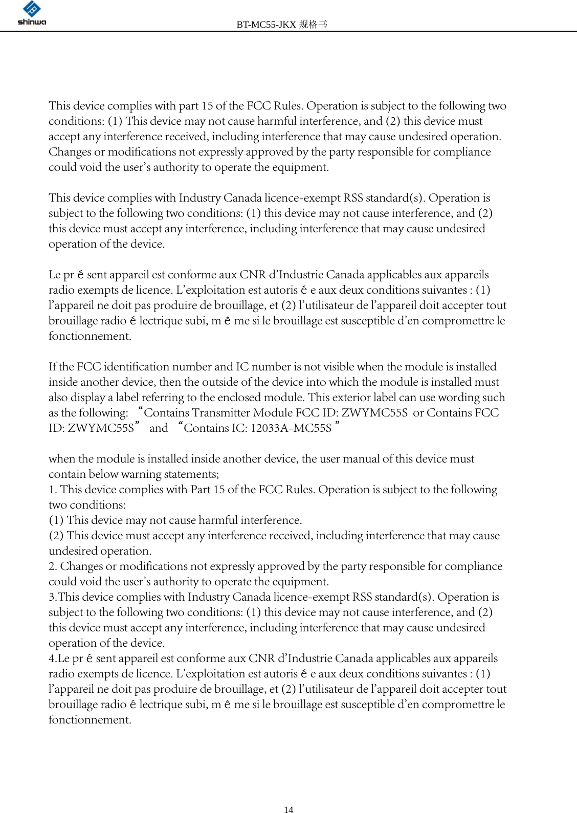 BT-MC55-JKX规格书 14This device complies with part 15 of the FCC Rules. Operation is subject to the following two conditions: (1) This device may not cause harmful interference, and (2) this device must accept any interference received, including interference that may cause undesired operation.Changes or modifications not expressly approved by the party responsible for compliance could void the user&apos;s authority to operate the equipment.This device complies with Industry Canada licence-exempt RSS standard(s). Operation is subject to the following two conditions: (1) this device may not cause interference, and (2) this device must accept any interference, including interference that may cause undesired operation of the device. Le présent appareil est conforme aux CNR d&apos;Industrie Canada applicables aux appareils radio exempts de licence. L&apos;exploitation est autorisée aux deux conditions suivantes : (1) l&apos;appareil ne doit pas produire de brouillage, et (2) l&apos;utilisateur de l&apos;appareil doit accepter tout brouillage radioélectrique subi, même si le brouillage est susceptible d&apos;en compromettre le fonctionnement. If the FCC identification number and IC number is not visible when the module is installed inside another device, then the outside of the device into which the module is installed must also display a label referring to the enclosed module. This exterior label can use wording such as the following: “Contains Transmitter Module FCC ID: ZWYMC55S  or Contains FCC ID: ZWYMC55S” and “Contains IC: 12033A-MC55S ”when the module is installed inside another device, the user manual of this device must contain below warning statements;1. This device complies with Part 15 of the FCC Rules. Operation is subject to the following two conditions:(1) This device may not cause harmful interference.(2) This device must accept any interference received, including interference that may cause undesired operation.2. Changes or modifications not expressly approved by the party responsible for compliance could void the user&apos;s authority to operate the equipment.3.This device complies with Industry Canada licence-exempt RSS standard(s). Operation is subject to the following two conditions: (1) this device may not cause interference, and (2) this device must accept any interference, including interference that may cause undesired operation of the device. 4.Le présent appareil est conforme aux CNR d&apos;Industrie Canada applicables aux appareils radio exempts de licence. L&apos;exploitation est autorisée aux deux conditions suivantes : (1) l&apos;appareil ne doit pas produire de brouillage, et (2) l&apos;utilisateur de l&apos;appareil doit accepter tout brouillage radioélectrique subi, même si le brouillage est susceptible d&apos;en compromettre le fonctionnement.