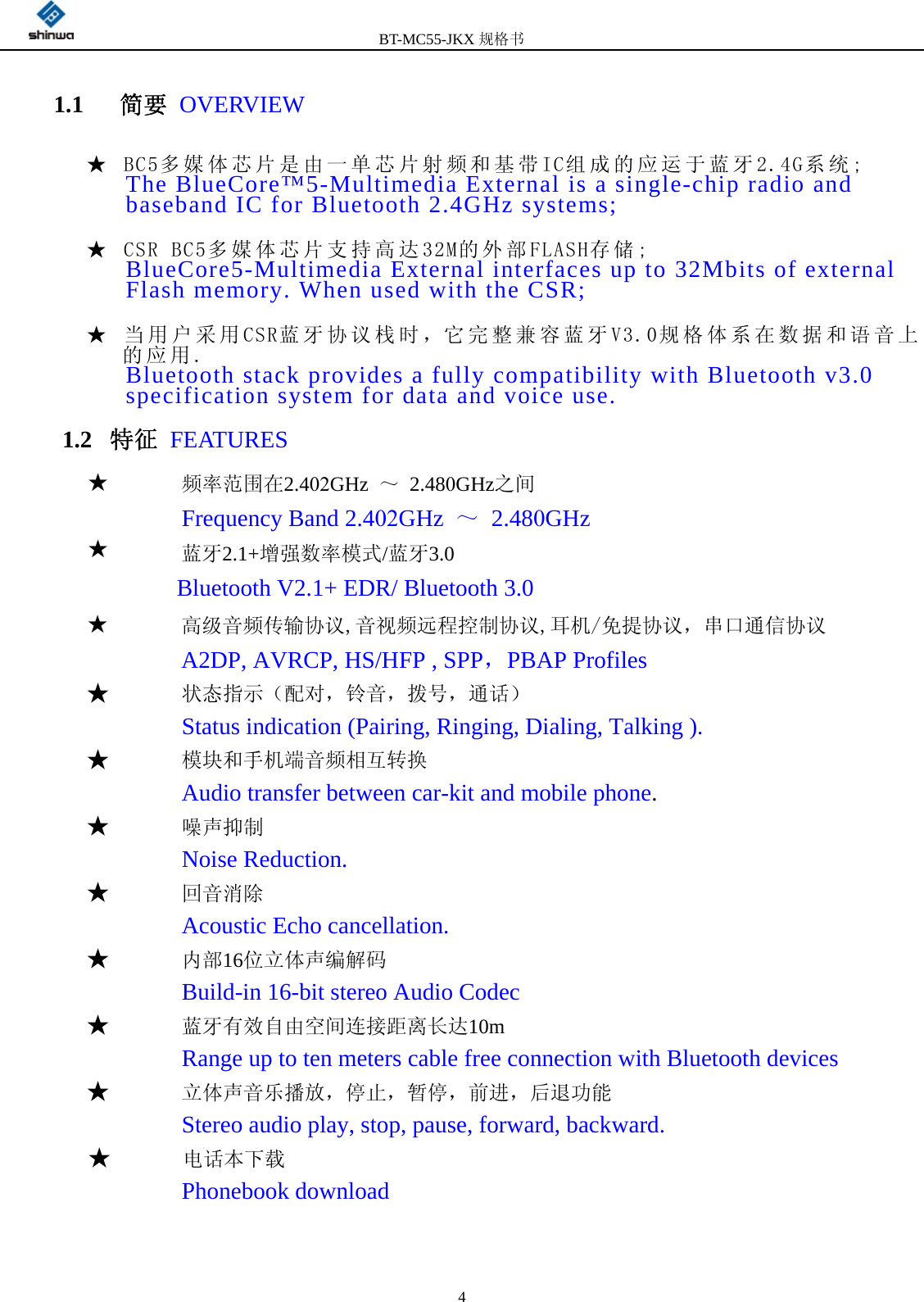 BT-MC55-JKX规格书 41.1   简要 OVERVIEW ★ BC5多媒体芯片是由一单芯片射频和基带IC组成的应运于蓝牙2.4G系统; The BlueCore™5-Multimedia External is a single-chip radio and baseband IC for Bluetooth 2.4GHz systems; ★ CSR BC5多媒体芯片支持高达32M的外部FLASH存储; BlueCore5-Multimedia External interfaces up to 32Mbits of external Flash memory. When used with the CSR; ★ 当用户采用CSR蓝牙协议栈时，它完整兼容蓝牙V3.0规格体系在数据和语音上的应用. Bluetooth stack provides a fully compatibility with Bluetooth v3.0 specification system for data and voice use. 1.2  特征 FEATURES ★★      频率范围在2.402GHz ～ 2.480GHz之间               Frequency Band 2.402GHz ～ 2.480GHz       蓝牙2.1+增强数率模式/蓝牙3.0                            Bluetooth V2.1+ EDR/ Bluetooth 3.0  ★高级音频传输协议,音视频远程控制协议,耳机/免提协议，串口通信协议 A2DP, AVRCP, HS/HFP , SPP，PBAP Profiles ★状态指示（配对，铃音，拨号，通话）Status indication (Pairing, Ringing, Dialing, Talking ). ★模块和手机端音频相互转换Audio transfer between car-kit and mobile phone. ★噪声抑制Noise Reduction. ★回音消除Acoustic Echo cancellation. ★   内部16位立体声编解码 Build-in 16-bit stereo Audio Codec ★   蓝牙有效自由空间连接距离长达10m Range up to ten meters cable free connection with Bluetooth devices ★立体声音乐播放，停止，暂停，前进，后退功能Stereo audio play, stop, pause, forward, backward. ★  电话本下载Phonebook download 