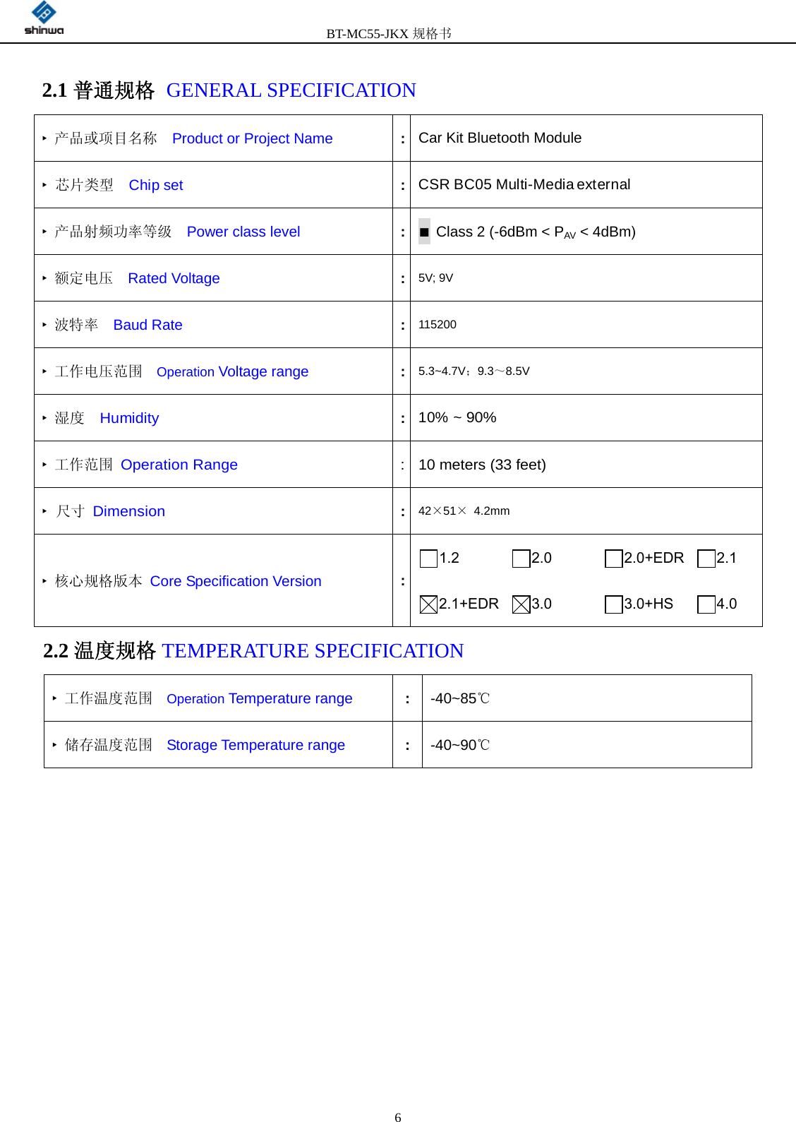         BT-MC55-JKX规格书                                              6 2.1 普通规格 GENERAL SPECIFICATION    2.2 温度规格 TEMPERATURE SPECIFICATION            ‣ 产品或项目名称   Product or Project Name    :Car Kit Bluetooth Module ‣ 芯片类型  Chip set  :CSR BC05 Multi-Media external ‣ 产品射频功率等级   Power class level :■ Class 2 (-6dBm &lt; PAV &lt; 4dBm) ‣ 额定电压  Rated Voltage :5V; 9V ‣ 波特率  Baud Rate :115200 ‣ 工作电压范围  Operation Voltage range :5.3~4.7V；9.3～8.5V ‣ 湿度  Humidity :10% ~ 90% ‣ 工作范围 Operation Range : 10 meters (33 feet) ‣ 尺寸 Dimension :42×51× 4.2mm ‣ 核心规格版本 Core Specification Version :1.2     2.0     2.0+EDR    2.1   2.1+EDR    3.0     3.0+HS  4.0 ‣ 工作温度范围  Operation Temperature range   :-40~85℃ ‣ 储存温度范围  Storage Temperature range   :-40~90℃ 