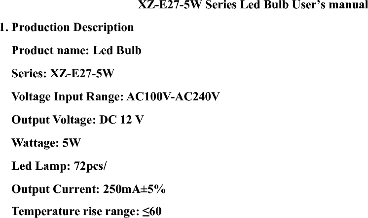 XZ-E27-5W Series Led Bulb User’s manual       1. Production Description       Product name: Led Bulb     Series: XZ-E27-5W   Voltage Input Range: AC100V-AC240V Output Voltage: DC 12 V     Wattage: 5W    Led Lamp: 72pcs/   Output Current: 250mA±5%   Temperature rise range: ≤60℃    Operating Temperature: -20℃ ~ 80℃   Storage Temperature: - 20℃ ~80℃     Operating Frequency: 50 - 60Hz   Dimension: Ø75mm*120mm 2. How to Use?       Put both LED Bulb into the lamp holder groove simultaneously and clockwise revolve 720 degree.  3. Safety use guide       3.1. Shut down the power before installment in order to get an electric shock. Only specialists are allowed to the installment.       3.2. Keep the lamp off heat source, hot vapor and caustic gas in order to reduce the life time.         3.3. Before the installment, make sure the position can be possible withstand 10 times product weight, install the lamp on no shocking, no vibration, no fire and flat place.           3.4. Electronic control system of LED Bulb is designed by engineers to be operated in the term of regular work. They adopt plastic forming for the surface part, the Integrative shaping can be wiped directly, also keep the LED Bulb in prime lightness, and then remain to be operated as above terms. If it is overtaken than the regular work term for a long term, there will cause damage for LED Bulb and lower the lifetime of products. 4. Cleaning and maintenance       4.1. First shut down the power, take off the tube from lamp holder. Gently scratches the lamp surface with the flannelette.       4.2. Never clean the lamp in water, it damages the product easily.    