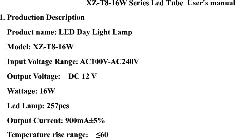 XZ-T8-16W Series Led Tube  User&apos;s manual 1. Production Description      Product name: LED Day Light Lamp     Model: XZ-T8-16W    Input Voltage Range: AC100V-AC240V Output Voltage:  DC 12 V     Wattage: 16W   Led Lamp: 257pcs     Output Current: 900mA±5%   Temperature rise range:  ≤60℃     Operating Temperature:-20℃ ~80℃   Storage Temperature: 20℃ ~80℃     Operating Frequency: 50 - 60Hz    Dimension: 1196mm*25mm,1210mm*25mm 2. How to Use?   Put both tube sides into the lamp holder groove simultaneously and revolve 90 degree.   3. Safety use guide         3.1. Shut down the power before installment in order to get an electric shock. Only specialists are allowed to the installment.         3.2. Keep the lamp off heat source, hot vapor and caustic gas in order to reduce the life time.     3.3. Before the installment, make sure the position can be possible withstand 10 times product weight, install the lamp on no shocking, no vibration, no fire and flat place.             3.4. Electronic control system of LED tube is designed by engineers to be operated in the term of regular work. They adopt plastic forming for the surface part, the Integrative shaping can be wiped directly, also keep the LED tube in prime lightness, and then remain to be operated as above terms. If it is overtaken than the regular work term for a long term, there will cause damage for LED tube and lower the lifetime of products. 4. Cleaning and maintenance       4.1. First shut down the power, take off the tube from lamp holder. Gently scratches the lamp surface with the flannelette.       4.2. Never clean the lamp in water, it damages the product easily.     