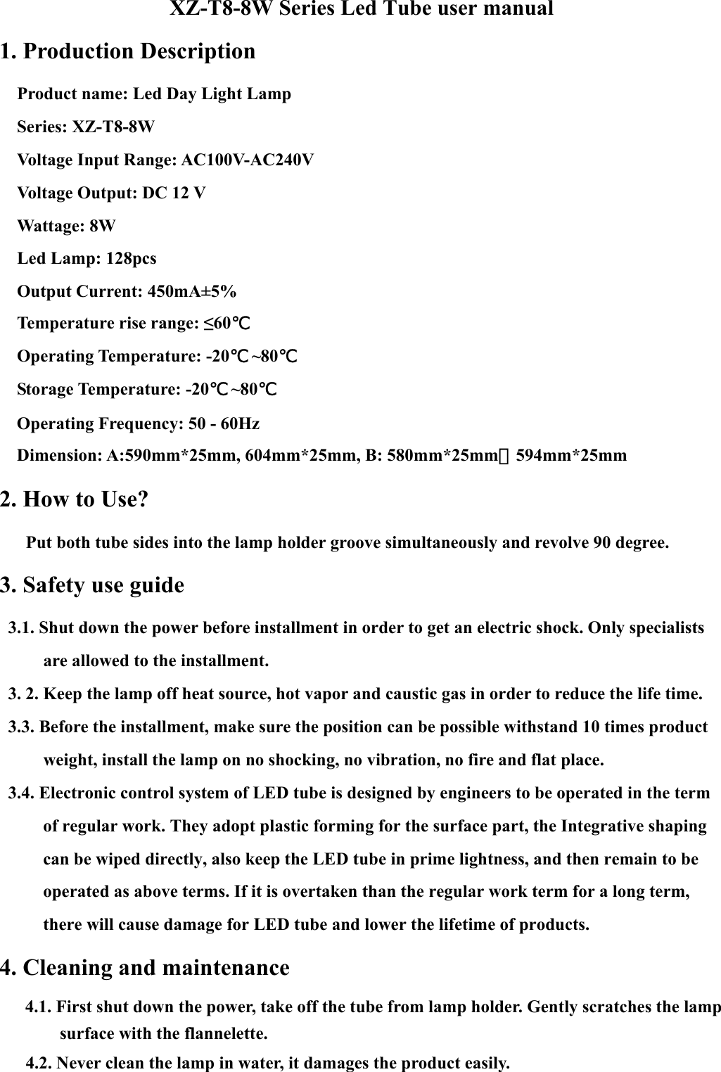 XZ-T8-8W Series Led Tube user manual     1. Production Description       Product name: Led Day Light Lamp     Series: XZ-T8-8W   Voltage Input Range: AC100V-AC240V   Voltage Output: DC 12 V    Wattage: 8W   Led Lamp: 128pcs    Output Current: 450mA±5%   Temperature rise range: ≤60℃    Operating Temperature: -20℃ ~80℃   Storage Temperature: -20℃ ~80℃     Operating Frequency: 50 - 60Hz     Dimension: A:590mm*25mm, 604mm*25mm, B: 580mm*25mm，594mm*25mm 2. How to Use?         Put both tube sides into the lamp holder groove simultaneously and revolve 90 degree.   3. Safety use guide     3.1. Shut down the power before installment in order to get an electric shock. Only specialists are allowed to the installment.     3. 2. Keep the lamp off heat source, hot vapor and caustic gas in order to reduce the life time.       3.3. Before the installment, make sure the position can be possible withstand 10 times product weight, install the lamp on no shocking, no vibration, no fire and flat place.       3.4. Electronic control system of LED tube is designed by engineers to be operated in the term of regular work. They adopt plastic forming for the surface part, the Integrative shaping can be wiped directly, also keep the LED tube in prime lightness, and then remain to be operated as above terms. If it is overtaken than the regular work term for a long term, there will cause damage for LED tube and lower the lifetime of products. 4. Cleaning and maintenance   4.1. First shut down the power, take off the tube from lamp holder. Gently scratches the lamp surface with the flannelette.         4.2. Never clean the lamp in water, it damages the product easily.   