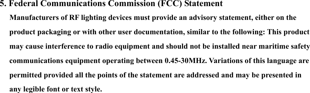 5. Federal Communications Commission (FCC) Statement Manufacturers of RF lighting devices must provide an advisory statement, either on the product packaging or with other user documentation, similar to the following: This product may cause interference to radio equipment and should not be installed near maritime safety communications equipment operating between 0.45-30MHz. Variations of this language are permitted provided all the points of the statement are addressed and may be presented in any legible font or text style. 