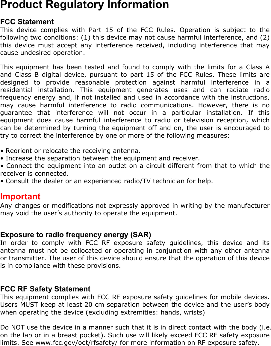 Product Regulatory Information  FCC Statement This device complies with Part 15 of the FCC Rules. Operation is subject to the following two conditions: (1) this device may not cause harmful interference, and (2) this device must accept any interference received, including interference that may cause undesired operation.  This equipment has been tested and found to comply with the limits for a Class A and Class B digital device, pursuant to part 15 of the FCC Rules. These limits are designed to provide reasonable protection against harmful interference in a residential installation. This equipment generates uses and can radiate radio frequency energy and, if not installed and used in accordance with the instructions, may cause harmful interference to radio communications. However, there is no guarantee that interference will not occur in a particular installation. If this equipment does cause harmful interference to radio or television reception, which can be determined by turning the equipment off and on, the user is encouraged to try to correct the interference by one or more of the following measures:  • Reorient or relocate the receiving antenna. • Increase the separation between the equipment and receiver. • Connect the equipment into an outlet on a circuit different from that to which the receiver is connected. • Consult the dealer or an experienced radio/TV technician for help.  Important Any changes or modifications not expressly approved in writing by the manufacturer may void the user’s authority to operate the equipment.   Exposure to radio frequency energy (SAR) In order to comply with FCC RF exposure safety guidelines, this device and its antenna must not be collocated or operating in conjunction with any other antenna or transmitter. The user of this device should ensure that the operation of this device is in compliance with these provisions.   FCC RF Safety Statement This equipment complies with FCC RF exposure safety guidelines for mobile devices. Users MUST keep at least 20 cm separation between the device and the user’s body when operating the device (excluding extremities: hands, wrists)  Do NOT use the device in a manner such that it is in direct contact with the body (i.e. on the lap or in a breast pocket). Such use will likely exceed FCC RF safety exposure limits. See www.fcc.gov/oet/rfsafety/ for more information on RF exposure safety. 