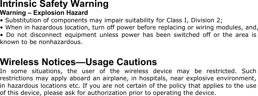 Intrinsic Safety Warning Warning – Explosion Hazard • Substitution of components may impair suitability for Class I, Division 2; • When in hazardous location, turn off power before replacing or wiring modules, and, • Do not disconnect equipment unless power has been switched off or the area is known to be nonhazardous.  Wireless Notices—Usage Cautions In some situations, the user of the wireless device may be restricted. Such restrictions may apply aboard an airplane, in hospitals, near explosive environment, in hazardous locations etc. If you are not certain of the policy that applies to the use of this device, please ask for authorization prior to operating the device. 