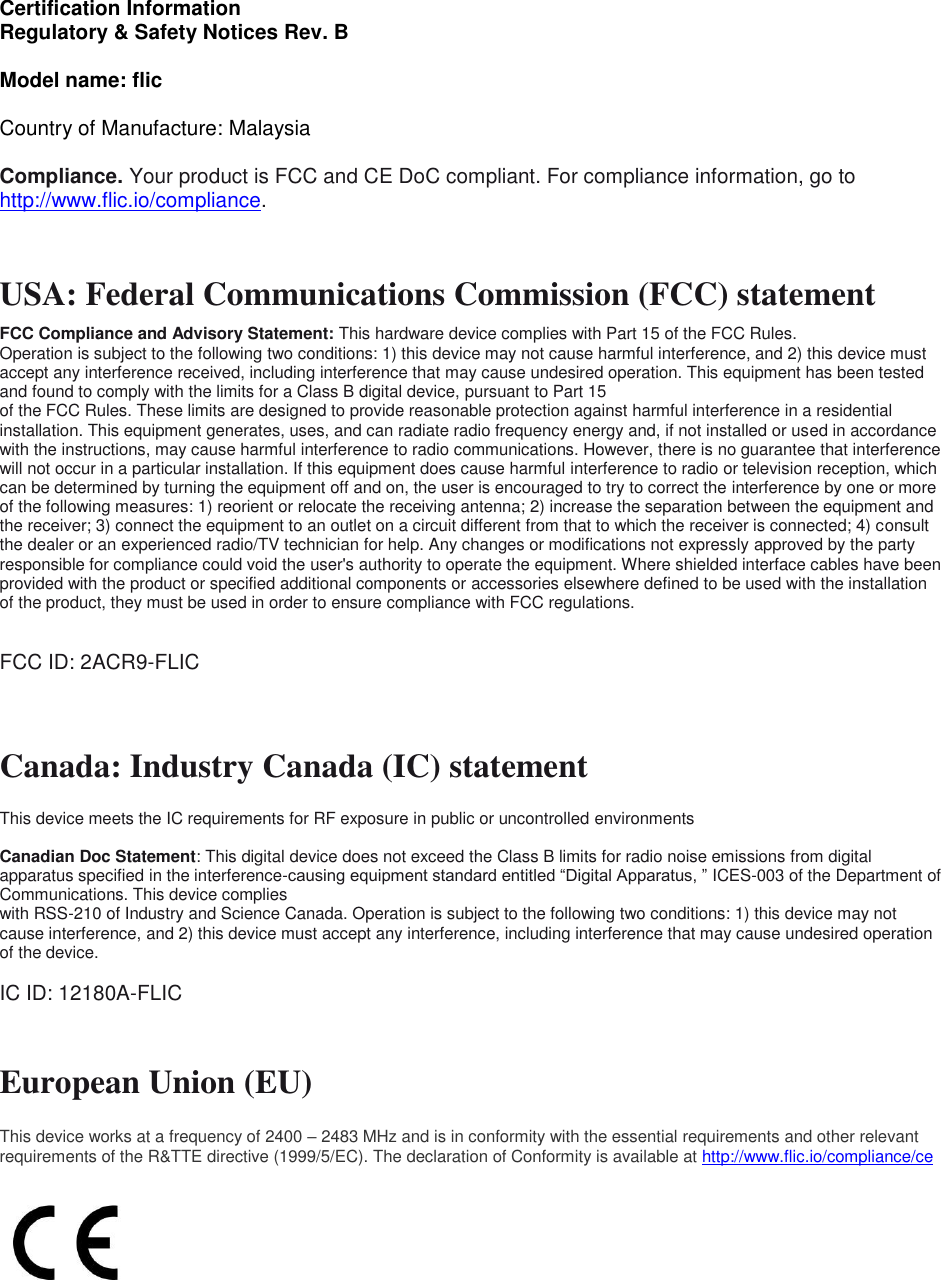 Certification Information Regulatory &amp; Safety Notices Rev. B  Model name: flic  Country of Manufacture: Malaysia  Compliance. Your product is FCC and CE DoC compliant. For compliance information, go to http://www.flic.io/compliance.   USA: Federal Communications Commission (FCC) statement  FCC Compliance and Advisory Statement: This hardware device complies with Part 15 of the FCC Rules.  Operation is subject to the following two conditions: 1) this device may not cause harmful interference, and 2) this device must accept any interference received, including interference that may cause undesired operation. This equipment has been tested and found to comply with the limits for a Class B digital device, pursuant to Part 15 of the FCC Rules. These limits are designed to provide reasonable protection against harmful interference in a residential installation. This equipment generates, uses, and can radiate radio frequency energy and, if not installed or used in accordance with the instructions, may cause harmful interference to radio communications. However, there is no guarantee that interference will not occur in a particular installation. If this equipment does cause harmful interference to radio or television reception, which can be determined by turning the equipment off and on, the user is encouraged to try to correct the interference by one or more of the following measures: 1) reorient or relocate the receiving antenna; 2) increase the separation between the equipment and the receiver; 3) connect the equipment to an outlet on a circuit different from that to which the receiver is connected; 4) consult the dealer or an experienced radio/TV technician for help. Any changes or modifications not expressly approved by the party responsible for compliance could void the user&apos;s authority to operate the equipment. Where shielded interface cables have been provided with the product or specified additional components or accessories elsewhere defined to be used with the installation of the product, they must be used in order to ensure compliance with FCC regulations.  FCC ID: 2ACR9-FLIC  Canada: Industry Canada (IC) statement  This device meets the IC requirements for RF exposure in public or uncontrolled environments  Canadian Doc Statement: This digital device does not exceed the Class B limits for radio noise emissions from digital apparatus specified in the interference-causing equipment standard entitled “Digital Apparatus, ” ICES-003 of the Department of Communications. This device complies with RSS-210 of Industry and Science Canada. Operation is subject to the following two conditions: 1) this device may not cause interference, and 2) this device must accept any interference, including interference that may cause undesired operation of the device.  IC ID: 12180A-FLIC    European Union (EU) This device works at a frequency of 2400 – 2483 MHz and is in conformity with the essential requirements and other relevant requirements of the R&amp;TTE directive (1999/5/EC). The declaration of Conformity is available at http://www.flic.io/compliance/ce        