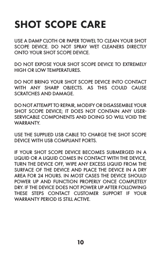 10USE A DAMP CLOTH OR PAPER TOWEL TO CLEAN YOUR SHOT SCOPE DEVICE. DO NOT SPRAY WET CLEANERS DIRECTLY ONTO YOUR SHOT SCOPE DEVICE.DO NOT EXPOSE YOUR SHOT SCOPE DEVICE TO EXTREMELY HIGH OR LOW TEMPERATURES.DO NOT BRING YOUR SHOT SCOPE DEVICE INTO CONTACT WITH ANY SHARP OBJECTS. AS THIS COULD CAUSE SCRATCHES AND DAMAGE.DO NOT ATTEMPT TO REPAIR, MODIFY OR DISASSEMBLE YOUR SHOT SCOPE DEVICE; IT DOES NOT CONTAIN ANY USER-SERVICABLE COMPONENTS AND DOING SO WILL VOID THE WARRANTY.USE THE SUPPLIED USB CABLE TO CHARGE THE SHOT SCOPE DEVICE WITH USB COMPLIANT PORTS.IF YOUR SHOT SCOPE DEVICE BECOMES SUBMERGED IN A LIQUID OR A LIQUID COMES IN CONTACT WITH THE DEVICE, TURN THE DEVICE OFF, WIPE ANY EXCESS LIQUID FROM THE SURFACE OF THE DEVICE AND PLACE THE DEVICE IN A DRY AREA FOR 24 HOURS. IN MOST CASES THE DEVICE SHOULD POWER UP AND FUNCTION PROPERLY ONCE COMPLETELY DRY. IF THE DEVICE DOES NOT POWER UP AFTER FOLLOWING THESE STEPS CONTACT CUSTOMER SUPPORT IF YOUR WARRANTY PERIOD IS STILL ACTIVE.shot scope care