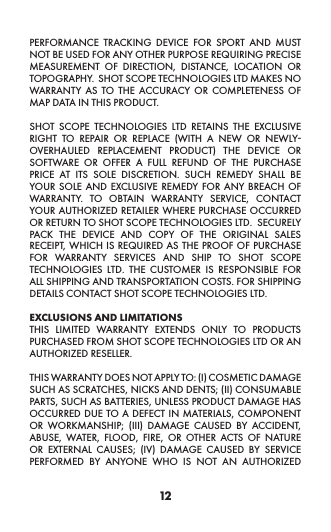 12PERFORMANCE TRACKING DEVICE FOR SPORT AND MUST NOT BE USED FOR ANY OTHER PURPOSE REQUIRING PRECISE MEASUREMENT OF DIRECTION, DISTANCE, LOCATION OR TOPOGRAPHY.  SHOT SCOPE TECHNOLOGIES LTD MAKES NO WARRANTY AS TO THE ACCURACY OR COMPLETENESS OF MAP DATA IN THIS PRODUCT.  SHOT SCOPE TECHNOLOGIES LTD RETAINS THE EXCLUSIVE RIGHT TO REPAIR OR REPLACE (WITH A NEW OR NEWLY-OVERHAULED REPLACEMENT PRODUCT) THE DEVICE OR SOFTWARE OR OFFER A FULL REFUND OF THE PURCHASE PRICE AT ITS SOLE DISCRETION. SUCH REMEDY SHALL BE YOUR SOLE AND EXCLUSIVE REMEDY FOR ANY BREACH OF WARRANTY. TO OBTAIN WARRANTY SERVICE, CONTACT YOUR AUTHORIZED RETAILER WHERE PURCHASE OCCURRED OR RETURN TO SHOT SCOPE TECHNOLOGIES LTD.  SECURELY PACK THE DEVICE AND COPY OF THE ORIGINAL SALES RECEIPT, WHICH IS REQUIRED AS THE PROOF OF PURCHASE FOR WARRANTY SERVICES AND SHIP TO SHOT SCOPE TECHNOLOGIES LTD. THE CUSTOMER IS RESPONSIBLE FOR ALL SHIPPING AND TRANSPORTATION COSTS. FOR SHIPPING DETAILS CONTACT SHOT SCOPE TECHNOLOGIES LTD. EXCLUSIONS AND LIMITATIONS THIS LIMITED WARRANTY EXTENDS ONLY TO PRODUCTS PURCHASED FROM SHOT SCOPE TECHNOLOGIES LTD OR AN AUTHORIZED RESELLER.  THIS WARRANTY DOES NOT APPLY TO: (I) COSMETIC DAMAGE SUCH AS SCRATCHES, NICKS AND DENTS; (II) CONSUMABLE PARTS, SUCH AS BATTERIES, UNLESS PRODUCT DAMAGE HAS OCCURRED DUE TO A DEFECT IN MATERIALS, COMPONENT OR WORKMANSHIP; (III) DAMAGE CAUSED BY ACCIDENT, ABUSE, WATER, FLOOD, FIRE, OR OTHER ACTS OF NATURE OR EXTERNAL CAUSES; (IV) DAMAGE CAUSED BY SERVICE PERFORMED BY ANYONE WHO IS NOT AN AUTHORIZED 