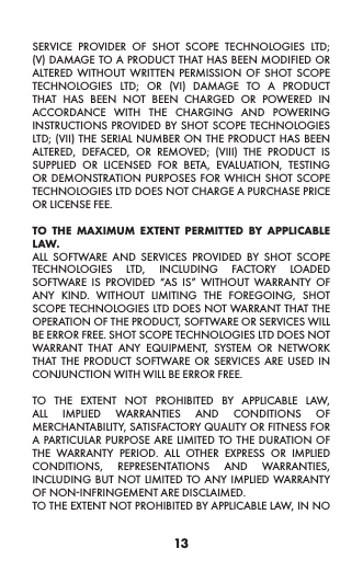 13SERVICE PROVIDER OF SHOT SCOPE TECHNOLOGIES LTD; (V) DAMAGE TO A PRODUCT THAT HAS BEEN MODIFIED OR ALTERED WITHOUT WRITTEN PERMISSION OF SHOT SCOPE TECHNOLOGIES LTD; OR (VI) DAMAGE TO A PRODUCT THAT HAS BEEN NOT BEEN CHARGED OR POWERED IN ACCORDANCE WITH THE CHARGING AND POWERING INSTRUCTIONS PROVIDED BY SHOT SCOPE TECHNOLOGIES LTD; (VII) THE SERIAL NUMBER ON THE PRODUCT HAS BEEN ALTERED, DEFACED, OR REMOVED; (VIII) THE PRODUCT IS SUPPLIED OR LICENSED FOR BETA, EVALUATION, TESTING OR DEMONSTRATION PURPOSES FOR WHICH SHOT SCOPE TECHNOLOGIES LTD DOES NOT CHARGE A PURCHASE PRICE OR LICENSE FEE.  TO THE MAXIMUM EXTENT PERMITTED BY APPLICABLE LAW.  ALL SOFTWARE AND SERVICES PROVIDED BY SHOT SCOPE TECHNOLOGIES LTD, INCLUDING FACTORY LOADED SOFTWARE IS PROVIDED “AS IS” WITHOUT WARRANTY OF ANY KIND. WITHOUT LIMITING THE FOREGOING, SHOT SCOPE TECHNOLOGIES LTD DOES NOT WARRANT THAT THE OPERATION OF THE PRODUCT, SOFTWARE OR SERVICES WILL BE ERROR FREE. SHOT SCOPE TECHNOLOGIES LTD DOES NOT WARRANT THAT ANY EQUIPMENT, SYSTEM OR NETWORK THAT THE PRODUCT SOFTWARE OR SERVICES ARE USED IN CONJUNCTION WITH WILL BE ERROR FREE. TO THE EXTENT NOT PROHIBITED BY APPLICABLE LAW, ALL IMPLIED WARRANTIES AND CONDITIONS OF MERCHANTABILITY, SATISFACTORY QUALITY OR FITNESS FOR A PARTICULAR PURPOSE ARE LIMITED TO THE DURATION OF THE WARRANTY PERIOD. ALL OTHER EXPRESS OR IMPLIED CONDITIONS, REPRESENTATIONS AND WARRANTIES, INCLUDING BUT NOT LIMITED TO ANY IMPLIED WARRANTY OF NON-INFRINGEMENT ARE DISCLAIMED. TO THE EXTENT NOT PROHIBITED BY APPLICABLE LAW, IN NO 