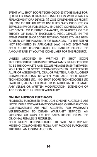 14EVENT WILL SHOT SCOPE TECHNOLOGIES LTD BE LIABLE FOR; (I) LOST OR ERASED DATA IN CONNECTION WITH REPAIR OR REPLACEMENT OF A DEVICE; (II) LOSS OF REVENUE OR PROFIT; (III) LOSS OF THE ABILITY TO USE THIRD PARTY PRODUCTS OR SERVICES; (IV) OR FOR SPECIAL, INDIRECT, CONSEQUENTIAL, INCIDENTAL OR PUNITIVE DAMAGES, REGARDLESS OF THE THEORY OF LIABILITY (INCLUDING NEGLIGENCE). IN THE EVENT WHERE SHOT SCOPE TECHNOLOGIES LTD HAS BEEN ADVISED OF THE POSSIBILITY OF DAMAGES.  TO THE EXTENT NOT PROHIBITED BY APPLICABLE LAW, IN NO EVENT WILL SHOT SCOPE TECHNOLOGIES LTD LIABILITY EXCEED THE AMOUNT PAID BY YOU THE CONSUMER FOR THE PRODUCT.  UNLESS MODIFIED IN WRITING BY SHOT SCOPE TECHNOLOGIES LTD THIS LIMITED WARRANTY IS UNDERSTOOD TO BE THE COMPLETE AND EXCLUSIVE AGREEMENT BETWEEN YOU AND SHOT SCOPE TECHNOLOGIES LTD. SUPERSEDING ALL PRIOR AGREEMENTS, ORAL OR WRITTEN, AND ALL OTHER COMMUNICATIONS BETWEEN YOU AND SHOT SCOPE TECHNOLOGIES LTD.  NO SHOT SCOPE TECHNOLOGIES LTD EMPLOYEE, AGENT OR RESELLER IS AUTHORIZED TO MAKE ANY VERBAL OR WRITTEN MODIFICATION, EXTENSION OR ADDITION TO THIS LIMITED WARRANTY. ONLINE AUCTION PURCHASES.PRODUCTS PURCHASED THROUGH ONLINE AUCTIONS ARE NOT ELIGIBLE FOR WARRANTY COVERAGE. ONLINE AUCTION CONFIRMATIONS ARE NOT ACCEPTED FOR WARRANTY VERSIFICATION. TO OBTAIN WARRANTY SERVICES, AN ORIGINAL OR COPY OF THE SALES RECEIPT FROM THE ORIGINAL RETAILER IS REQUIRED.SHOT SCOPE TECHNOLOGIES LTD WILL NOT REPLACE MISSING COMPONENTS FROM ANY PACKAGE PURCHASED THROUGH AN ONLINE AUCTION.   