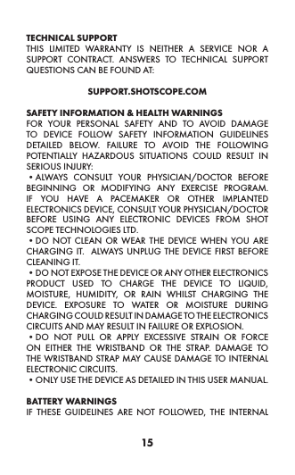 15TECHNICAL SUPPORT THIS LIMITED WARRANTY IS NEITHER A SERVICE NOR A SUPPORT CONTRACT. ANSWERS TO TECHNICAL SUPPORT QUESTIONS CAN BE FOUND AT:SUPPORT.SHOTSCOPE.COM SAFETY INFORMATION &amp; HEALTH WARNINGSFOR YOUR PERSONAL SAFETY AND TO AVOID DAMAGE TO DEVICE FOLLOW SAFETY INFORMATION GUIDELINES DETAILED BELOW. FAILURE TO AVOID THE FOLLOWING POTENTIALLY HAZARDOUS SITUATIONS COULD RESULT IN SERIOUS INJURY:•ALWAYS CONSULT YOUR PHYSICIAN/DOCTOR BEFORE BEGINNING OR MODIFYING ANY EXERCISE PROGRAM.  IF YOU HAVE A PACEMAKER OR OTHER IMPLANTED ELECTRONICS DEVICE, CONSULT YOUR PHYSICIAN/DOCTOR BEFORE USING ANY ELECTRONIC DEVICES FROM SHOT SCOPE TECHNOLOGIES LTD. •DO NOT CLEAN OR WEAR THE DEVICE WHEN YOU ARE CHARGING IT.  ALWAYS UNPLUG THE DEVICE FIRST BEFORE CLEANING IT. •DO NOT EXPOSE THE DEVICE OR ANY OTHER ELECTRONICS PRODUCT USED TO CHARGE THE DEVICE TO LIQUID, MOISTURE, HUMIDITY, OR RAIN WHILST CHARGING THE DEVICE. EXPOSURE TO WATER OR MOISTURE DURING CHARGING COULD RESULT IN DAMAGE TO THE ELECTRONICS CIRCUITS AND MAY RESULT IN FAILURE OR EXPLOSION. •DO NOT PULL OR APPLY EXCESSIVE STRAIN OR FORCE ON EITHER THE WRISTBAND OR THE STRAP. DAMAGE TO THE WRISTBAND STRAP MAY CAUSE DAMAGE TO INTERNAL ELECTRONIC CIRCUITS. •ONLY USE THE DEVICE AS DETAILED IN THIS USER MANUAL. BATTERY WARNINGS IF THESE GUIDELINES ARE NOT FOLLOWED, THE INTERNAL 