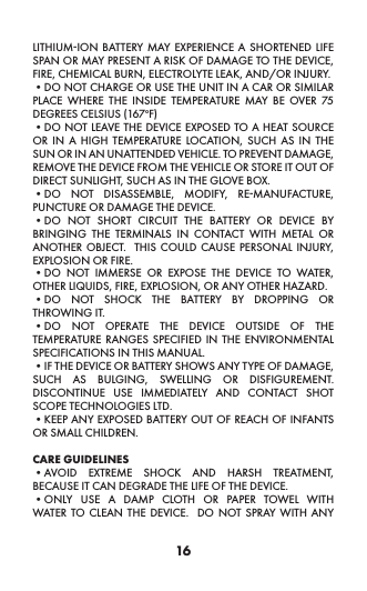 16LITHIUM-ION BATTERY MAY EXPERIENCE A SHORTENED LIFE SPAN OR MAY PRESENT A RISK OF DAMAGE TO THE DEVICE, FIRE, CHEMICAL BURN, ELECTROLYTE LEAK, AND/OR INJURY. •DO NOT CHARGE OR USE THE UNIT IN A CAR OR SIMILAR PLACE WHERE THE INSIDE TEMPERATURE MAY BE OVER 75 DEGREES CELSIUS (167oF)•DO NOT LEAVE THE DEVICE EXPOSED TO A HEAT SOURCE OR IN A HIGH TEMPERATURE LOCATION, SUCH AS IN THE SUN OR IN AN UNATTENDED VEHICLE. TO PREVENT DAMAGE, REMOVE THE DEVICE FROM THE VEHICLE OR STORE IT OUT OF DIRECT SUNLIGHT, SUCH AS IN THE GLOVE BOX. •DO NOT DISASSEMBLE, MODIFY, RE-MANUFACTURE, PUNCTURE OR DAMAGE THE DEVICE. •DO NOT SHORT CIRCUIT THE BATTERY OR DEVICE BY BRINGING THE TERMINALS IN CONTACT WITH METAL OR ANOTHER OBJECT.  THIS COULD CAUSE PERSONAL INJURY, EXPLOSION OR FIRE. •DO NOT IMMERSE OR EXPOSE THE DEVICE TO WATER, OTHER LIQUIDS, FIRE, EXPLOSION, OR ANY OTHER HAZARD. •DO NOT SHOCK THE BATTERY BY DROPPING OR THROWING IT. •DO NOT OPERATE THE DEVICE OUTSIDE OF THE TEMPERATURE RANGES SPECIFIED IN THE ENVIRONMENTAL SPECIFICATIONS IN THIS MANUAL.  •IF THE DEVICE OR BATTERY SHOWS ANY TYPE OF DAMAGE, SUCH AS BULGING, SWELLING OR DISFIGUREMENT.   DISCONTINUE USE IMMEDIATELY AND CONTACT SHOT SCOPE TECHNOLOGIES LTD. •KEEP ANY EXPOSED BATTERY OUT OF REACH OF INFANTS OR SMALL CHILDREN.CARE GUIDELINES •AVOID EXTREME SHOCK AND HARSH TREATMENT, BECAUSE IT CAN DEGRADE THE LIFE OF THE DEVICE. •ONLY USE A DAMP CLOTH OR PAPER TOWEL WITH WATER TO CLEAN THE DEVICE.  DO NOT SPRAY WITH ANY 