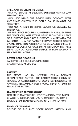 17CHEMICALS TO CLEAN THE DEVICE. •DO NOT EXPOSE THE DEVICE TO EXTREMELY HIGH OR LOW TEMPERATURES. •DO NOT BRING THE DEVICE INTO CONTACT WITH ANY SHARP OBJECTS. THIS COULD CAUSE DAMAGE OR SCRATCHES. •DO NOT ATTEMPT TO REPAIR, MODIFY OR DISASSEMBLE THE DEVICE. •IF THE DEVICE BECOMES SUBMERGED IN A LIQUID, TURN THE DEVICE OFF, WIPE EXCESS LIQUID FROM THE SURFACE OF THE DEVICE AND PLACE THE DEVICE IN A DRY AREA FOR 24 HOURS.  IN MOST CASES THE DEVICE SHOULD POWER UP AND FUNCTION PROPERLY ONCE COMPLETELY DRIED.  IF THE DEVICE DOES NOT POWER UP AFTER FOLLOWING THESE STEPS.  CONTACT CUSTOMER SUPPORT IF YOUR WARRANTY PERIOD IS STILL ACTIVE.POWER SPECIFICATIONS BATTERY LIFE: 8.5 HOURS PLAYING GOLF CHARGING: 5V MICRO USB BATTERY THE DEVICE HAS AN INTERNAL LITHIUM POLYMER RECHARGEABLE BATTERY.  THE BATTERY SHOULD ONLY BE REPLACED BY AUTHORIZED SHOT SCOPE TECHNOLOGIES LTD APPROVED PERSONAL. A USER SHOULD NEVER ATTEMPT TO REPLACE THE BATTERY. TEMPERATURE SPECIFICATIONS OPERATING TEMPERATURE: -10°C TO 60°C (14°F TO 140°F)CHARGING TEMPERATURE: 5°C TO 60°C (41°F TO 140°F) STORAGE TEMPERATURE: -25°C TO 40°C (-13°F TO 104°F) PRODUCT DISPOSAL DISPOSE OF THE SHOT SCOPE DEVICE, BATTERY AND 