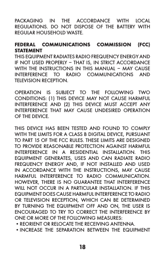 18PACKAGING IN THE ACCORDANCE WITH LOCAL REGULATIONS. DO NOT DISPOSE OF THE BATTERY WITH REGULAR HOUSEHOLD WASTE. FEDERAL COMMUNICATIONS COMMISSION (FCC) STATEMENTTHIS EQUIPMENT RADIATES RADIO FREQUENCY ENERGY AND IF NOT USED PROPERLY – THAT IS, IN STRICT ACCORDANCE WITH THE INSTRUCTIONS IN THIS MANUAL – MAY CAUSE INTERFERENCE TO RADIO COMMUNICATIONS AND TELEVISION RECEPTION. OPERATION IS SUBJECT TO THE FOLLOWING TWO CONDITIONS: (1) THIS DEVICE MAY NOT CAUSE HARMFUL INTERFERENCE AND (2) THIS DEVICE MUST ACCEPT ANY INTERFERENCE THAT MAY CAUSE UNDESIRED OPERATION OF THE DEVICE. THIS DEVICE HAS BEEN TESTED AND FOUND TO COMPLY WITH THE LIMITS FOR A CLASS B DIGITAL DEVICE, PURSUANT TO PART 15 OF THE FCC RULES. THESE LIMITS ARE DESIGNED TO PROVIDE REASONABLE PROTECTION AGAINST HARMFUL INTERFERENCE IN A RESIDENTIAL INSTALLATION. THIS EQUIPMENT GENERATES, USES AND CAN RADIATE RADIO FREQUENCY ENERGY AND, IF NOT INSTALLED AND USED IN ACCORDANCE WITH THE INSTRUCTIONS, MAY CAUSE HARMFUL INTERFERENCE TO RADIO COMMUNICATION. HOWEVER, THERE IS NO GUARANTEE THAT INTERFERENCE WILL NOT OCCUR IN A PARTICULAR INSTALLATION. IF THIS EQUIPMENT DOES CAUSE HARMFUL INTERFERENCE TO RADIO OR TELEVISION RECEPTION, WHICH CAN BE DETERMINED BY TURNING THE EQUIPMENT OFF AND ON, THE USER IS ENCOURAGED TO TRY TO CORRECT THE INTERFERENCE BY ONE OR MORE OF THE FOLLOWING MEASURES:•REORIENT OR RELOCATE THE RECEIVING ANTENNA. •INCREASE THE SEPARATION BETWEEN THE EQUIPMENT 