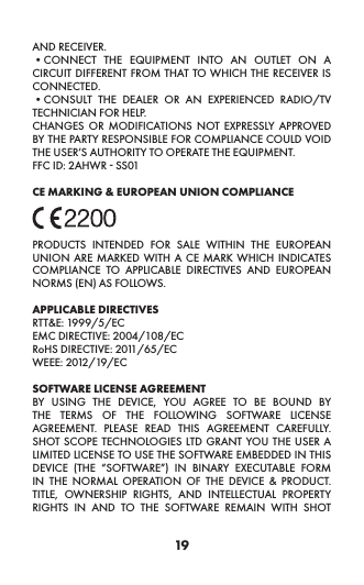 19AND RECEIVER. •CONNECT THE EQUIPMENT INTO AN OUTLET ON A CIRCUIT DIFFERENT FROM THAT TO WHICH THE RECEIVER IS CONNECTED. •CONSULT THE DEALER OR AN EXPERIENCED RADIO/TV TECHNICIAN FOR HELP. CHANGES OR MODIFICATIONS NOT EXPRESSLY APPROVED BY THE PARTY RESPONSIBLE FOR COMPLIANCE COULD VOID THE USER’S AUTHORITY TO OPERATE THE EQUIPMENT. FFC ID: 2AHWR - SS01 CE MARKING &amp; EUROPEAN UNION COMPLIANCE PRODUCTS INTENDED FOR SALE WITHIN THE EUROPEAN UNION ARE MARKED WITH A CE MARK WHICH INDICATES COMPLIANCE TO APPLICABLE DIRECTIVES AND EUROPEAN NORMS (EN) AS FOLLOWS.APPLICABLE DIRECTIVESRTT&amp;E: 1999/5/ECEMC DIRECTIVE: 2004/108/ECRoHS DIRECTIVE: 2011/65/ECWEEE: 2012/19/ECSOFTWARE LICENSE AGREEMENT BY USING THE DEVICE, YOU AGREE TO BE BOUND BY THE TERMS OF THE FOLLOWING SOFTWARE LICENSE AGREEMENT. PLEASE READ THIS AGREEMENT CAREFULLY.  SHOT SCOPE TECHNOLOGIES LTD GRANT YOU THE USER A LIMITED LICENSE TO USE THE SOFTWARE EMBEDDED IN THIS DEVICE (THE “SOFTWARE”) IN BINARY EXECUTABLE FORM IN THE NORMAL OPERATION OF THE DEVICE &amp; PRODUCT.  TITLE, OWNERSHIP RIGHTS, AND INTELLECTUAL PROPERTY RIGHTS IN AND TO THE SOFTWARE REMAIN WITH SHOT 