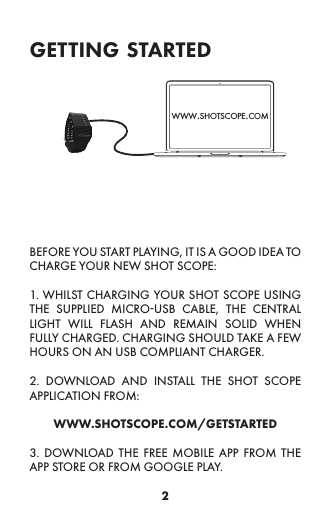 2getting startedBEFORE YOU START PLAYING, IT IS A GOOD IDEA TO CHARGE YOUR NEW SHOT SCOPE:1. WHILST CHARGING YOUR SHOT SCOPE USING THE SUPPLIED MICRO-USB CABLE, THE CENTRAL LIGHT WILL FLASH AND REMAIN SOLID WHEN FULLY CHARGED. CHARGING SHOULD TAKE A FEW HOURS ON AN USB COMPLIANT CHARGER.2. DOWNLOAD AND INSTALL THE SHOT SCOPE APPLICATION FROM: WWW.SHOTSCOPE.COM/GETSTARTED3. DOWNLOAD THE FREE MOBILE APP FROM THE APP STORE OR FROM GOOGLE PLAY.www.shotscope.com