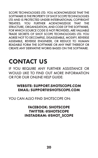 20SCOPE TECHNOLOGIES LTD. YOU ACKNOWLEDGE THAT THE SOFTWARE IS THE PROPERTY OF SHOT SCOPE TECHNOLOGIES LTD AND IS PROTECTED UNDER INTERNATIONAL COPYRIGHT TREATIES. YOU FURTHER ACKNOWLEDGE THAT THE STRUCTURE, ORGANIZATION, AND CODE OF THE SOFTWARE, FOR WHICH SOURCE CODE IS NOT PROVIDED, ARE VALUABLE TRADE SECRETS OF SHOT SCOPE TECHNOLOGIES LTD. YOU AGREE NOT TO DECOMPILE, DISASSEMBLE, MODIFY, REVERSE ASSEMBLE, REVERSE ENGINEER, OR REDUCE TO HUMAN READABLE FORM THE SOFTWARE OR ANY PART THEREOF OR CREATE ANY DERIVATIVE WORKS BASED ON THE SOFTWARE.  contact usIF YOU REQUIRE ANY FURTHER ASSISTANCE OR WOULD LIKE TO FIND OUT MORE INFORMATION OR FOR OUR ONLINE HELP GUIDE:WEBSITE: SUPPORT.SHOTSCOPE.COMEMAIL: SUPPORT@SHOTSCOPE.COMYOU CAN ALSO FIND SHOTSCOPE ON:FACEBOOK: SHOTSCOPETWITTER: @SHOTSCOPEINSTAGRAM: @SHOT_SCOPE