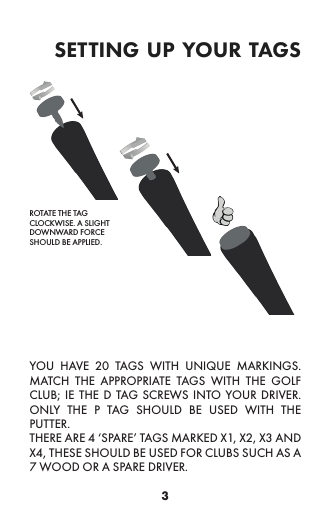 3setting up your tagsYOU HAVE 20 TAGS WITH UNIQUE MARKINGS. MATCH THE APPROPRIATE TAGS WITH THE GOLF CLUB; IE THE D TAG SCREWS INTO YOUR DRIVER. ONLY THE P TAG SHOULD BE USED WITH THE PUTTER. THERE ARE 4 ‘SPARE’ TAGS MARKED X1, X2, X3 AND X4, THESE SHOULD BE USED FOR CLUBS SUCH AS A 7 WOOD OR A SPARE DRIVER. ROTATE THE TAG CLOCKWISE. A SLIGHT DOWNWARD FORCE SHOULD BE APPLIED.