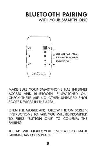 5bluetooth pairingMAKE SURE YOUR SMARTPHONE HAS INTERNET ACCESS AND BLUETOOTH IS SWITCHED ON. CHECK THERE ARE NO OTHER UNPAIRED SHOT SCOPE DEVICES IN THE AREA.OPEN THE MOBILE APP, FOLLOW THE ON SCREEN INSTRUCTIONS TO PAIR. YOU WILL BE PROMPTED TO PRESS “BUTTON ONE” TO CONFRIM THE PAIRING.THE APP WILL NOTIFY YOU ONCE A SUCCESSFUL PAIRING HAS TAKEN PLACE.with your smartphoneleds will flash from top to bottom when ready to pair.