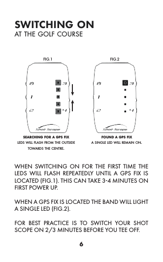 6switching onat the golf courseWHEN SWITCHING ON FOR THE FIRST TIME THE LEDS WILL FLASH REPEATEDLY UNTIL A GPS FIX IS LOCATED (FIG.1). THIS CAN TAKE 3-4 MINUTES ON FIRST POWER UP. WHEN A GPS FIX IS LOCATED THE BAND WILL LIGHT A SINGLE LED (FIG.2).FOR BEST PRACTICE IS TO SWITCH YOUR SHOT SCOPE ON 2/3 MINUTES BEFORE YOU TEE OFF.searching for a gps fix found a gps fixFIG.1 FIG.2leds will flash from the outside towards the centre.a single led will remain on.