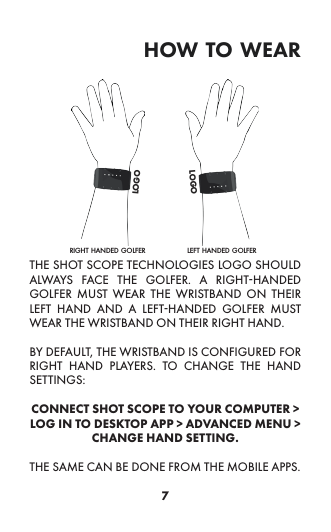 7how to wearTHE SHOT SCOPE TECHNOLOGIES LOGO SHOULD ALWAYS FACE THE GOLFER. A RIGHT-HANDED GOLFER MUST WEAR THE WRISTBAND ON THEIR LEFT HAND AND A LEFT-HANDED GOLFER MUST WEAR THE WRISTBAND ON THEIR RIGHT HAND. BY DEFAULT, THE WRISTBAND IS CONFIGURED FOR RIGHT HAND PLAYERS. TO CHANGE THE HAND SETTINGS: CONNECT SHOT SCOPE TO YOUR COMPUTER &gt; LOG IN TO DESKTOP APP &gt; ADVANCED MENU &gt; CHANGE HAND SETTING. THE SAME CAN BE DONE FROM THE MOBILE APPS.left handed golferright handed golferlogologo