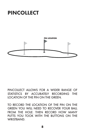 8pincollectPINCOLLECT ALLOWS FOR A WIDER RANGE OF STATISTICS BY ACCURATELY RECORDING THE LOCATION OF THE PIN ON THE GREEN.TO RECORD THE LOCATION OF THE PIN ON THE GREEN YOU WILL NEED TO RECOVER YOUR BALL FROM THE HOLE. THEN RECORD HOW MANY PUTTS YOU TOOK WITH THE BUTTONS ON THE WRISTBAND.pin location