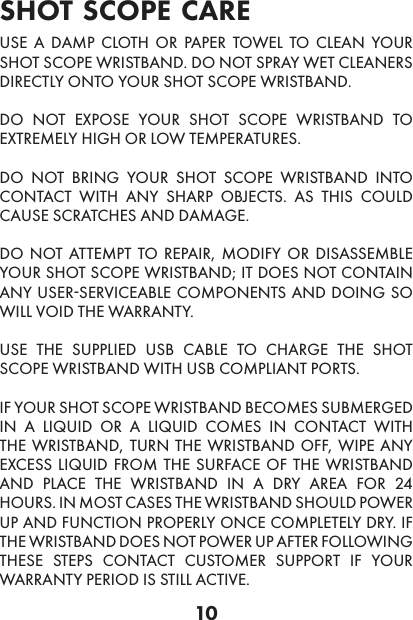 10shot scope care legal USE A DAMP CLOTH OR PAPER TOWEL TO CLEAN YOUR SHOT SCOPE WRISTBAND. DO NOT SPRAY WET CLEANERS DIRECTLY ONTO YOUR SHOT SCOPE WRISTBAND.DO NOT EXPOSE YOUR SHOT SCOPE WRISTBAND TO EXTREMELY HIGH OR LOW TEMPERATURES.DO NOT BRING YOUR SHOT SCOPE WRISTBAND INTO CONTACT WITH ANY SHARP OBJECTS. AS THIS COULD CAUSE SCRATCHES AND DAMAGE.DO NOT ATTEMPT TO REPAIR, MODIFY OR DISASSEMBLE YOUR SHOT SCOPE WRISTBAND; IT DOES NOT CONTAIN ANY USER-SERVICEABLE COMPONENTS AND DOING SO WILL VOID THE WARRANTY.USE THE SUPPLIED USB CABLE TO CHARGE THE SHOT SCOPE WRISTBAND WITH USB COMPLIANT PORTS.IF YOUR SHOT SCOPE WRISTBAND BECOMES SUBMERGED IN A LIQUID OR A LIQUID COMES IN CONTACT WITH THE WRISTBAND, TURN THE WRISTBAND OFF, WIPE ANY EXCESS LIQUID FROM THE SURFACE OF THE WRISTBAND AND PLACE THE WRISTBAND IN A DRY AREA FOR 24 HOURS. IN MOST CASES THE WRISTBAND SHOULD POWER UP AND FUNCTION PROPERLY ONCE COMPLETELY DRY. IF THE WRISTBAND DOES NOT POWER UP AFTER FOLLOWING THESE STEPS CONTACT CUSTOMER SUPPORT IF YOUR WARRANTY PERIOD IS STILL ACTIVE.