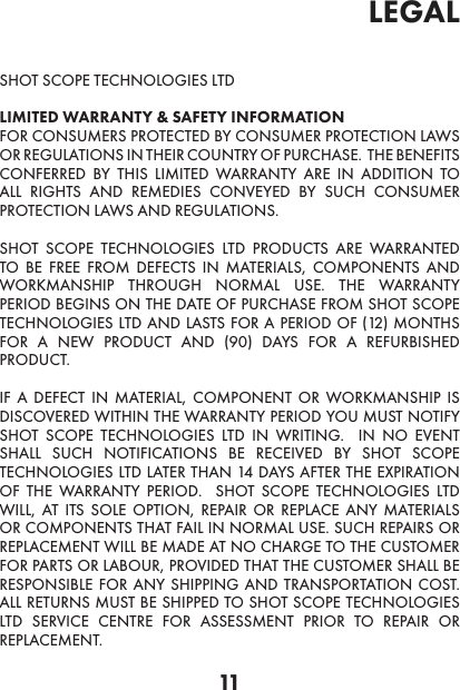 11legal SHOT SCOPE TECHNOLOGIES LTD LIMITED WARRANTY &amp; SAFETY INFORMATION  FOR CONSUMERS PROTECTED BY CONSUMER PROTECTION LAWS OR REGULATIONS IN THEIR COUNTRY OF PURCHASE.  THE BENEFITS CONFERRED BY THIS LIMITED WARRANTY ARE IN ADDITION TO ALL RIGHTS AND REMEDIES CONVEYED BY SUCH CONSUMER PROTECTION LAWS AND REGULATIONS. SHOT SCOPE TECHNOLOGIES LTD PRODUCTS ARE WARRANTED TO BE FREE FROM DEFECTS IN MATERIALS, COMPONENTS AND WORKMANSHIP THROUGH NORMAL USE. THE WARRANTY PERIOD BEGINS ON THE DATE OF PURCHASE FROM SHOT SCOPE TECHNOLOGIES LTD AND LASTS FOR A PERIOD OF (12) MONTHS FOR A NEW PRODUCT AND (90) DAYS FOR A REFURBISHED PRODUCT. IF A DEFECT IN MATERIAL, COMPONENT OR WORKMANSHIP IS DISCOVERED WITHIN THE WARRANTY PERIOD YOU MUST NOTIFY SHOT SCOPE TECHNOLOGIES LTD IN WRITING.  IN NO EVENT SHALL SUCH NOTIFICATIONS BE RECEIVED BY SHOT SCOPE TECHNOLOGIES LTD LATER THAN 14 DAYS AFTER THE EXPIRATION OF THE WARRANTY PERIOD.  SHOT SCOPE TECHNOLOGIES LTD WILL, AT ITS SOLE OPTION, REPAIR OR REPLACE ANY MATERIALS OR COMPONENTS THAT FAIL IN NORMAL USE. SUCH REPAIRS OR REPLACEMENT WILL BE MADE AT NO CHARGE TO THE CUSTOMER FOR PARTS OR LABOUR, PROVIDED THAT THE CUSTOMER SHALL BE RESPONSIBLE FOR ANY SHIPPING AND TRANSPORTATION COST. ALL RETURNS MUST BE SHIPPED TO SHOT SCOPE TECHNOLOGIES LTD SERVICE CENTRE FOR ASSESSMENT PRIOR TO REPAIR OR REPLACEMENT.  