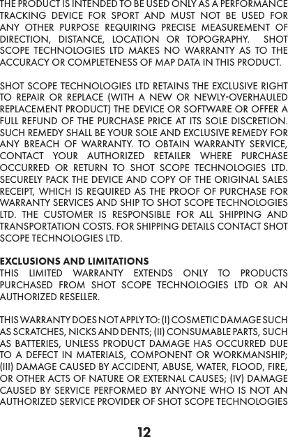 12THE PRODUCT IS INTENDED TO BE USED ONLY AS A PERFORMANCE TRACKING DEVICE FOR SPORT AND MUST NOT BE USED FOR ANY OTHER PURPOSE REQUIRING PRECISE MEASUREMENT OF DIRECTION, DISTANCE, LOCATION OR TOPOGRAPHY.  SHOT SCOPE TECHNOLOGIES LTD MAKES NO WARRANTY AS TO THE ACCURACY OR COMPLETENESS OF MAP DATA IN THIS PRODUCT.  SHOT SCOPE TECHNOLOGIES LTD RETAINS THE EXCLUSIVE RIGHT TO REPAIR OR REPLACE (WITH A NEW OR NEWLY-OVERHAULED REPLACEMENT PRODUCT) THE DEVICE OR SOFTWARE OR OFFER A FULL REFUND OF THE PURCHASE PRICE AT ITS SOLE DISCRETION. SUCH REMEDY SHALL BE YOUR SOLE AND EXCLUSIVE REMEDY FOR ANY BREACH OF WARRANTY. TO OBTAIN WARRANTY SERVICE, CONTACT YOUR AUTHORIZED RETAILER WHERE PURCHASE OCCURRED OR RETURN TO SHOT SCOPE TECHNOLOGIES LTD.  SECURELY PACK THE DEVICE AND COPY OF THE ORIGINAL SALES RECEIPT, WHICH IS REQUIRED AS THE PROOF OF PURCHASE FOR WARRANTY SERVICES AND SHIP TO SHOT SCOPE TECHNOLOGIES LTD. THE CUSTOMER IS RESPONSIBLE FOR ALL SHIPPING AND TRANSPORTATION COSTS. FOR SHIPPING DETAILS CONTACT SHOT SCOPE TECHNOLOGIES LTD. EXCLUSIONS AND LIMITATIONS THIS LIMITED WARRANTY EXTENDS ONLY TO PRODUCTS PURCHASED FROM SHOT SCOPE TECHNOLOGIES LTD OR AN AUTHORIZED RESELLER.  THIS WARRANTY DOES NOT APPLY TO: (I) COSMETIC DAMAGE SUCH AS SCRATCHES, NICKS AND DENTS; (II) CONSUMABLE PARTS, SUCH AS BATTERIES, UNLESS PRODUCT DAMAGE HAS OCCURRED DUE TO A DEFECT IN MATERIALS, COMPONENT OR WORKMANSHIP; (III) DAMAGE CAUSED BY ACCIDENT, ABUSE, WATER, FLOOD, FIRE, OR OTHER ACTS OF NATURE OR EXTERNAL CAUSES; (IV) DAMAGE CAUSED BY SERVICE PERFORMED BY ANYONE WHO IS NOT AN AUTHORIZED SERVICE PROVIDER OF SHOT SCOPE TECHNOLOGIES 