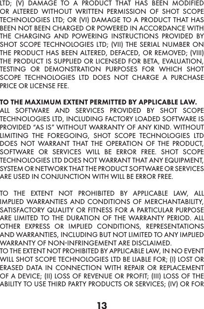 13LTD; (V) DAMAGE TO A PRODUCT THAT HAS BEEN MODIFIED OR ALTERED WITHOUT WRITTEN PERMISSION OF SHOT SCOPE TECHNOLOGIES LTD; OR (VI) DAMAGE TO A PRODUCT THAT HAS BEEN NOT BEEN CHARGED OR POWERED IN ACCORDANCE WITH THE CHARGING AND POWERING INSTRUCTIONS PROVIDED BY SHOT SCOPE TECHNOLOGIES LTD; (VII) THE SERIAL NUMBER ON THE PRODUCT HAS BEEN ALTERED, DEFACED, OR REMOVED; (VIII) THE PRODUCT IS SUPPLIED OR LICENSED FOR BETA, EVALUATION, TESTING OR DEMONSTRATION PURPOSES FOR WHICH SHOT SCOPE TECHNOLOGIES LTD DOES NOT CHARGE A PURCHASE PRICE OR LICENSE FEE.  TO THE MAXIMUM EXTENT PERMITTED BY APPLICABLE LAW.  ALL SOFTWARE AND SERVICES PROVIDED BY SHOT SCOPE TECHNOLOGIES LTD, INCLUDING FACTORY LOADED SOFTWARE IS PROVIDED “AS IS” WITHOUT WARRANTY OF ANY KIND. WITHOUT LIMITING THE FOREGOING, SHOT SCOPE TECHNOLOGIES LTD DOES NOT WARRANT THAT THE OPERATION OF THE PRODUCT, SOFTWARE OR SERVICES WILL BE ERROR FREE. SHOT SCOPE TECHNOLOGIES LTD DOES NOT WARRANT THAT ANY EQUIPMENT, SYSTEM OR NETWORK THAT THE PRODUCT SOFTWARE OR SERVICES ARE USED IN CONJUNCTION WITH WILL BE ERROR FREE. TO THE EXTENT NOT PROHIBITED BY APPLICABLE LAW, ALL IMPLIED WARRANTIES AND CONDITIONS OF MERCHANTABILITY, SATISFACTORY QUALITY OR FITNESS FOR A PARTICULAR PURPOSE ARE LIMITED TO THE DURATION OF THE WARRANTY PERIOD. ALL OTHER EXPRESS OR IMPLIED CONDITIONS, REPRESENTATIONS AND WARRANTIES, INCLUDING BUT NOT LIMITED TO ANY IMPLIED WARRANTY OF NON-INFRINGEMENT ARE DISCLAIMED. TO THE EXTENT NOT PROHIBITED BY APPLICABLE LAW, IN NO EVENT WILL SHOT SCOPE TECHNOLOGIES LTD BE LIABLE FOR; (I) LOST OR ERASED DATA IN CONNECTION WITH REPAIR OR REPLACEMENT OF A DEVICE; (II) LOSS OF REVENUE OR PROFIT; (III) LOSS OF THE ABILITY TO USE THIRD PARTY PRODUCTS OR SERVICES; (IV) OR FOR 