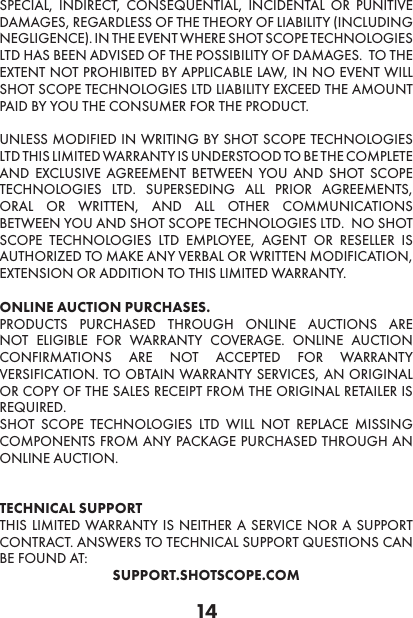 14SPECIAL, INDIRECT, CONSEQUENTIAL, INCIDENTAL OR PUNITIVE DAMAGES, REGARDLESS OF THE THEORY OF LIABILITY (INCLUDING NEGLIGENCE). IN THE EVENT WHERE SHOT SCOPE TECHNOLOGIES LTD HAS BEEN ADVISED OF THE POSSIBILITY OF DAMAGES.  TO THE EXTENT NOT PROHIBITED BY APPLICABLE LAW, IN NO EVENT WILL SHOT SCOPE TECHNOLOGIES LTD LIABILITY EXCEED THE AMOUNT PAID BY YOU THE CONSUMER FOR THE PRODUCT.  UNLESS MODIFIED IN WRITING BY SHOT SCOPE TECHNOLOGIES LTD THIS LIMITED WARRANTY IS UNDERSTOOD TO BE THE COMPLETE AND EXCLUSIVE AGREEMENT BETWEEN YOU AND SHOT SCOPE TECHNOLOGIES LTD. SUPERSEDING ALL PRIOR AGREEMENTS, ORAL OR WRITTEN, AND ALL OTHER COMMUNICATIONS BETWEEN YOU AND SHOT SCOPE TECHNOLOGIES LTD.  NO SHOT SCOPE TECHNOLOGIES LTD EMPLOYEE, AGENT OR RESELLER IS AUTHORIZED TO MAKE ANY VERBAL OR WRITTEN MODIFICATION, EXTENSION OR ADDITION TO THIS LIMITED WARRANTY. ONLINE AUCTION PURCHASES.PRODUCTS PURCHASED THROUGH ONLINE AUCTIONS ARE NOT ELIGIBLE FOR WARRANTY COVERAGE. ONLINE AUCTION CONFIRMATIONS ARE NOT ACCEPTED FOR WARRANTY VERSIFICATION. TO OBTAIN WARRANTY SERVICES, AN ORIGINAL OR COPY OF THE SALES RECEIPT FROM THE ORIGINAL RETAILER IS REQUIRED.SHOT SCOPE TECHNOLOGIES LTD WILL NOT REPLACE MISSING COMPONENTS FROM ANY PACKAGE PURCHASED THROUGH AN ONLINE AUCTION.   TECHNICAL SUPPORT THIS LIMITED WARRANTY IS NEITHER A SERVICE NOR A SUPPORT CONTRACT. ANSWERS TO TECHNICAL SUPPORT QUESTIONS CAN BE FOUND AT:SUPPORT.SHOTSCOPE.COM 