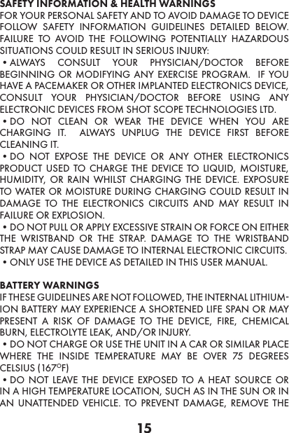 15SAFETY INFORMATION &amp; HEALTH WARNINGSFOR YOUR PERSONAL SAFETY AND TO AVOID DAMAGE TO DEVICE FOLLOW SAFETY INFORMATION GUIDELINES DETAILED BELOW. FAILURE TO AVOID THE FOLLOWING POTENTIALLY HAZARDOUS SITUATIONS COULD RESULT IN SERIOUS INJURY:•ALWAYS CONSULT YOUR PHYSICIAN/DOCTOR BEFORE BEGINNING OR MODIFYING ANY EXERCISE PROGRAM.  IF YOU HAVE A PACEMAKER OR OTHER IMPLANTED ELECTRONICS DEVICE, CONSULT YOUR PHYSICIAN/DOCTOR BEFORE USING ANY ELECTRONIC DEVICES FROM SHOT SCOPE TECHNOLOGIES LTD. •DO NOT CLEAN OR WEAR THE DEVICE WHEN YOU ARE CHARGING IT.  ALWAYS UNPLUG THE DEVICE FIRST BEFORE CLEANING IT. •DO NOT EXPOSE THE DEVICE OR ANY OTHER ELECTRONICS PRODUCT USED TO CHARGE THE DEVICE TO LIQUID, MOISTURE, HUMIDITY, OR RAIN WHILST CHARGING THE DEVICE. EXPOSURE TO WATER OR MOISTURE DURING CHARGING COULD RESULT IN DAMAGE TO THE ELECTRONICS CIRCUITS AND MAY RESULT IN FAILURE OR EXPLOSION. •DO NOT PULL OR APPLY EXCESSIVE STRAIN OR FORCE ON EITHER THE WRISTBAND OR THE STRAP. DAMAGE TO THE WRISTBAND STRAP MAY CAUSE DAMAGE TO INTERNAL ELECTRONIC CIRCUITS. •ONLY USE THE DEVICE AS DETAILED IN THIS USER MANUAL. BATTERY WARNINGS IF THESE GUIDELINES ARE NOT FOLLOWED, THE INTERNAL LITHIUM-ION BATTERY MAY EXPERIENCE A SHORTENED LIFE SPAN OR MAY PRESENT A RISK OF DAMAGE TO THE DEVICE, FIRE, CHEMICAL BURN, ELECTROLYTE LEAK, AND/OR INJURY. •DO NOT CHARGE OR USE THE UNIT IN A CAR OR SIMILAR PLACE WHERE THE INSIDE TEMPERATURE MAY BE OVER 75 DEGREES CELSIUS (167OF)•DO NOT LEAVE THE DEVICE EXPOSED TO A HEAT SOURCE OR IN A HIGH TEMPERATURE LOCATION, SUCH AS IN THE SUN OR IN AN UNATTENDED VEHICLE. TO PREVENT DAMAGE, REMOVE THE 