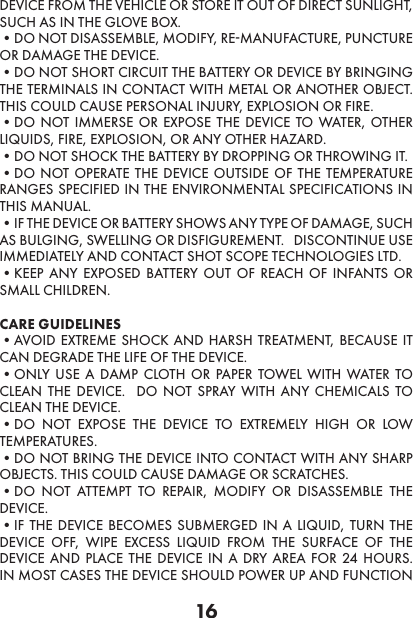 16DEVICE FROM THE VEHICLE OR STORE IT OUT OF DIRECT SUNLIGHT, SUCH AS IN THE GLOVE BOX. •DO NOT DISASSEMBLE, MODIFY, RE-MANUFACTURE, PUNCTURE OR DAMAGE THE DEVICE. •DO NOT SHORT CIRCUIT THE BATTERY OR DEVICE BY BRINGING THE TERMINALS IN CONTACT WITH METAL OR ANOTHER OBJECT.  THIS COULD CAUSE PERSONAL INJURY, EXPLOSION OR FIRE. •DO NOT IMMERSE OR EXPOSE THE DEVICE TO WATER, OTHER LIQUIDS, FIRE, EXPLOSION, OR ANY OTHER HAZARD. •DO NOT SHOCK THE BATTERY BY DROPPING OR THROWING IT. •DO NOT OPERATE THE DEVICE OUTSIDE OF THE TEMPERATURE RANGES SPECIFIED IN THE ENVIRONMENTAL SPECIFICATIONS IN THIS MANUAL.  •IF THE DEVICE OR BATTERY SHOWS ANY TYPE OF DAMAGE, SUCH AS BULGING, SWELLING OR DISFIGUREMENT.   DISCONTINUE USE IMMEDIATELY AND CONTACT SHOT SCOPE TECHNOLOGIES LTD. •KEEP ANY EXPOSED BATTERY OUT OF REACH OF INFANTS OR SMALL CHILDREN.CARE GUIDELINES •AVOID EXTREME SHOCK AND HARSH TREATMENT, BECAUSE IT CAN DEGRADE THE LIFE OF THE DEVICE. •ONLY USE A DAMP CLOTH OR PAPER TOWEL WITH WATER TO CLEAN THE DEVICE.  DO NOT SPRAY WITH ANY CHEMICALS TO CLEAN THE DEVICE. •DO NOT EXPOSE THE DEVICE TO EXTREMELY HIGH OR LOW TEMPERATURES. •DO NOT BRING THE DEVICE INTO CONTACT WITH ANY SHARP OBJECTS. THIS COULD CAUSE DAMAGE OR SCRATCHES. •DO NOT ATTEMPT TO REPAIR, MODIFY OR DISASSEMBLE THE DEVICE. •IF THE DEVICE BECOMES SUBMERGED IN A LIQUID, TURN THE DEVICE OFF, WIPE EXCESS LIQUID FROM THE SURFACE OF THE DEVICE AND PLACE THE DEVICE IN A DRY AREA FOR 24 HOURS.  IN MOST CASES THE DEVICE SHOULD POWER UP AND FUNCTION 